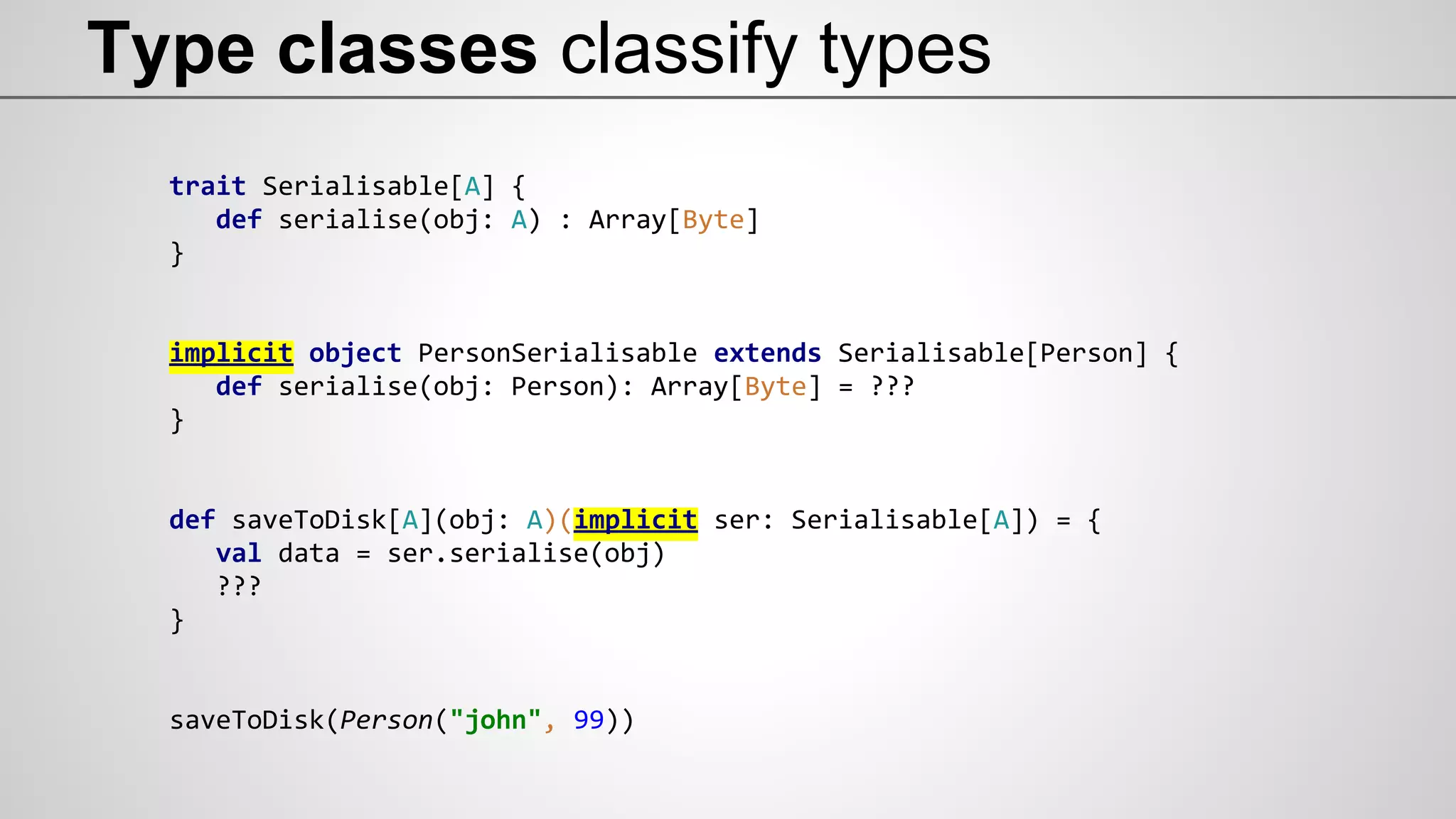 Type classes classify types
trait Serialisable[A] {
def serialise(obj: A) : Array[Byte]
}
implicit object PersonSerialisable extends Serialisable[Person] {
def serialise(obj: Person): Array[Byte] = ???
}
def saveToDisk[A](obj: A)(implicit ser: Serialisable[A]) = {
val data = ser.serialise(obj)
???
}
saveToDisk(Person("john", 99))
 