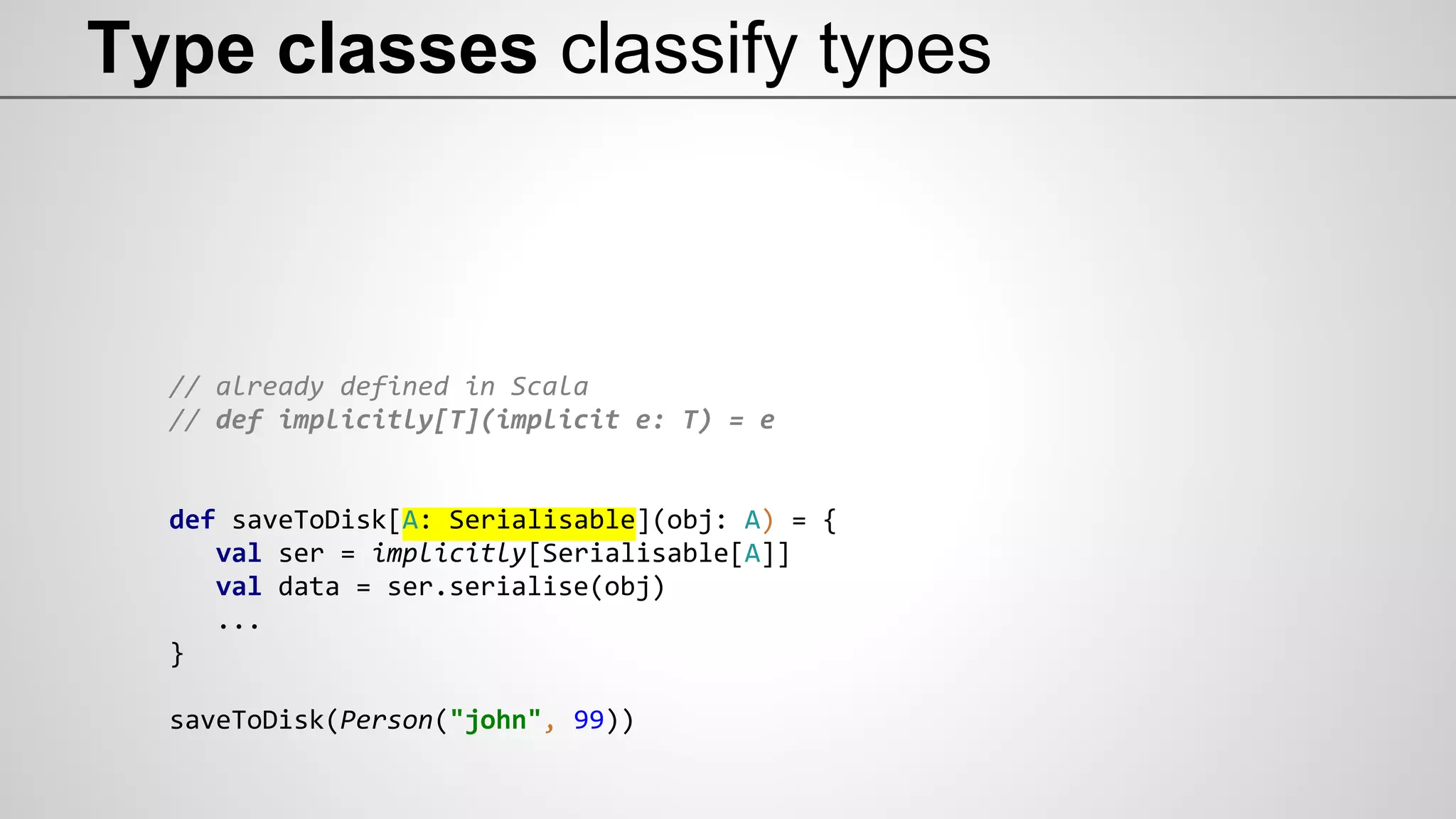 Type classes classify types
// already defined in Scala
// def implicitly[T](implicit e: T) = e
def saveToDisk[A: Serialisable](obj: A) = {
val ser = implicitly[Serialisable[A]]
val data = ser.serialise(obj)
...
}
saveToDisk(Person("john", 99))
 