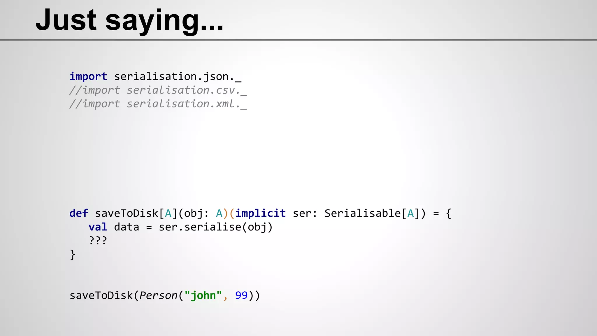 Just saying...
import serialisation.json._
//import serialisation.csv._
//import serialisation.xml._
def saveToDisk[A](obj: A)(implicit ser: Serialisable[A]) = {
val data = ser.serialise(obj)
???
}
saveToDisk(Person("john", 99))
 