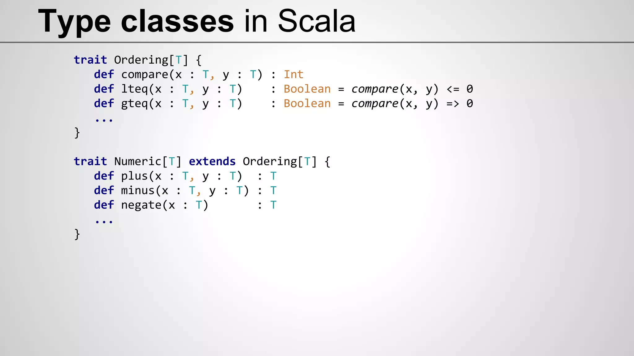 Type classes in Scala
trait Ordering[T] {
def compare(x : T, y : T) : Int
def lteq(x : T, y : T) : Boolean = compare(x, y) <= 0
def gteq(x : T, y : T) : Boolean = compare(x, y) => 0
...
}
trait Numeric[T] extends Ordering[T] {
def plus(x : T, y : T) : T
def minus(x : T, y : T) : T
def negate(x : T) : T
...
}
 