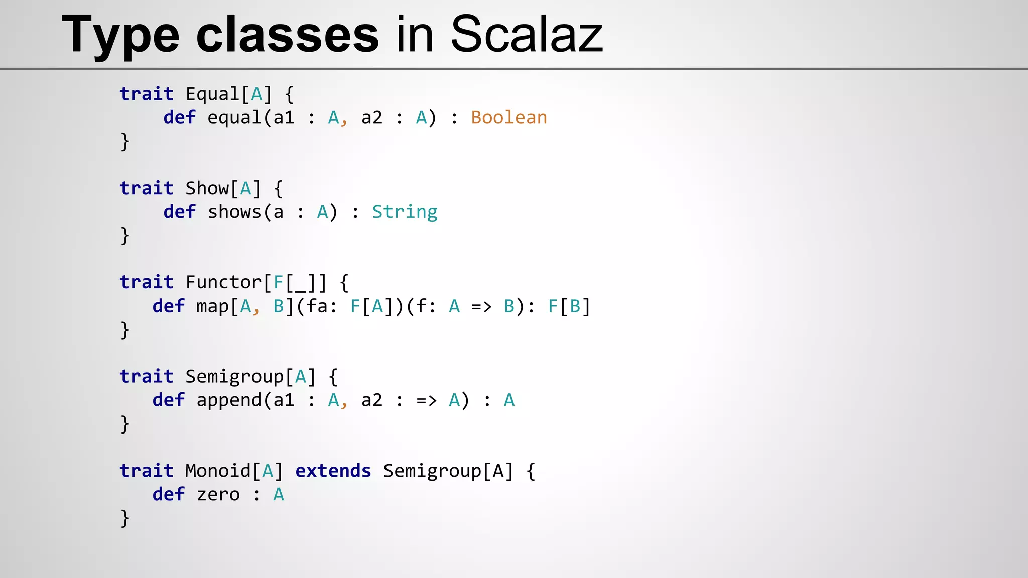 Type classes in Scalaz
trait Equal[A] {
def equal(a1 : A, a2 : A) : Boolean
}
trait Show[A] {
def shows(a : A) : String
}
trait Functor[F[_]] {
def map[A, B](fa: F[A])(f: A => B): F[B]
}
trait Semigroup[A] {
def append(a1 : A, a2 : => A) : A
}
trait Monoid[A] extends Semigroup[A] {
def zero : A
}
 