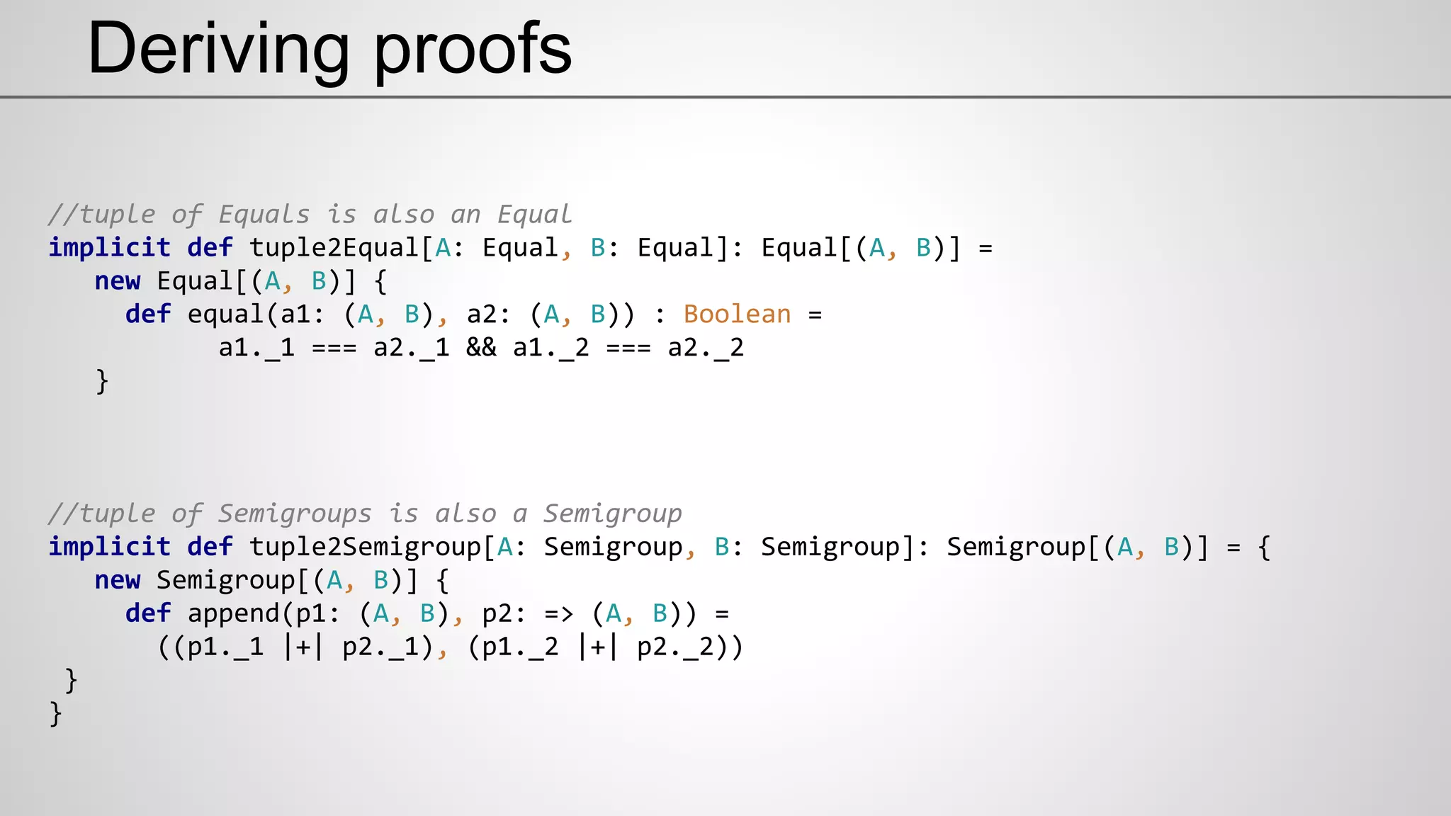 Deriving proofs
//tuple of Equals is also an Equal
implicit def tuple2Equal[A: Equal, B: Equal]: Equal[(A, B)] =
new Equal[(A, B)] {
def equal(a1: (A, B), a2: (A, B)) : Boolean =
a1._1 === a2._1 && a1._2 === a2._2
}
//tuple of Semigroups is also a Semigroup
implicit def tuple2Semigroup[A: Semigroup, B: Semigroup]: Semigroup[(A, B)] = {
new Semigroup[(A, B)] {
def append(p1: (A, B), p2: => (A, B)) =
((p1._1 |+| p2._1), (p1._2 |+| p2._2))
}
}
 
