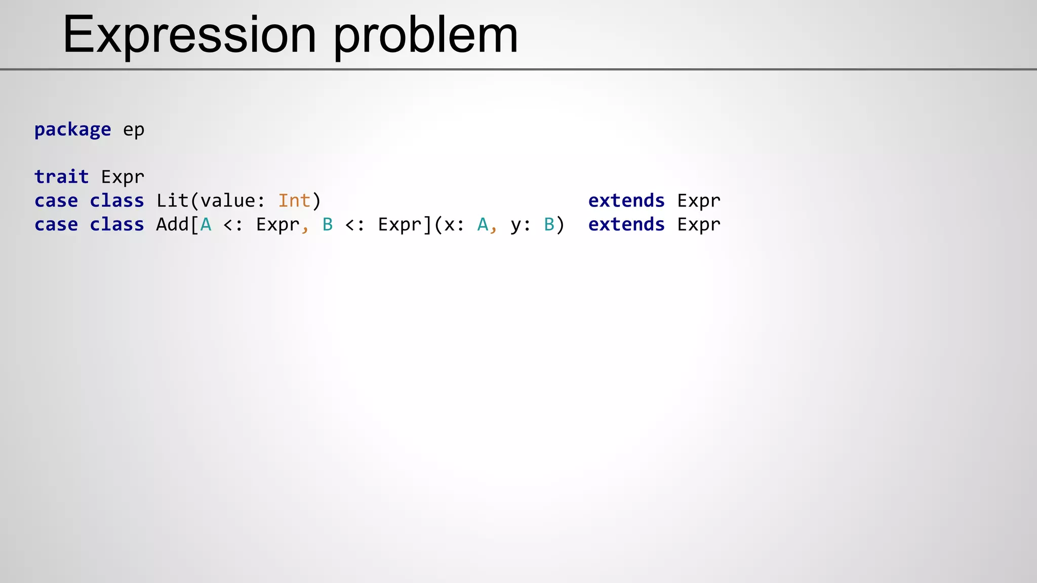 Expression problem
package ep
trait Expr
case class Lit(value: Int) extends Expr
case class Add[A <: Expr, B <: Expr](x: A, y: B) extends Expr
 