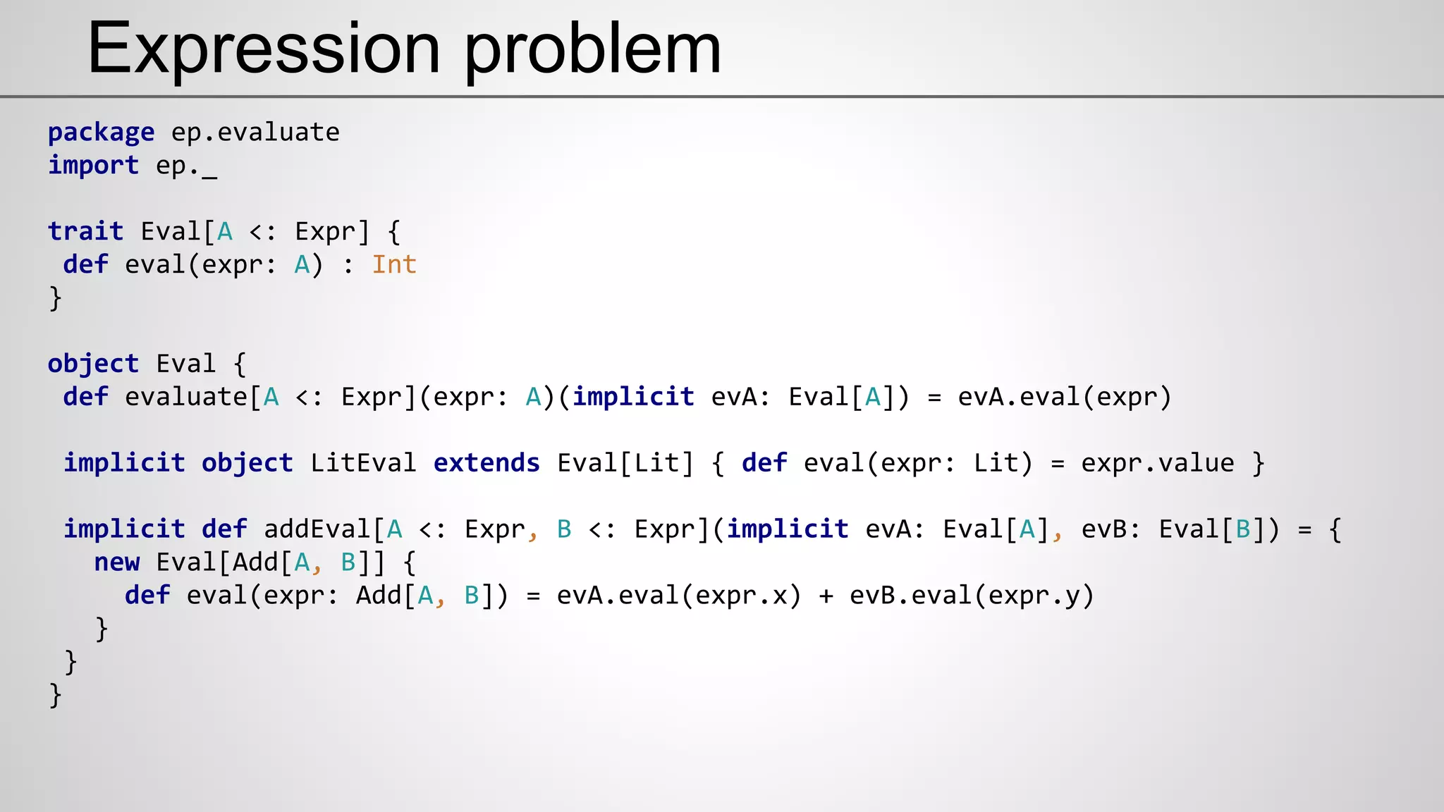 Expression problem
package ep.evaluate
import ep._
trait Eval[A <: Expr] {
def eval(expr: A) : Int
}
object Eval {
def evaluate[A <: Expr](expr: A)(implicit evA: Eval[A]) = evA.eval(expr)
implicit object LitEval extends Eval[Lit] { def eval(expr: Lit) = expr.value }
implicit def addEval[A <: Expr, B <: Expr](implicit evA: Eval[A], evB: Eval[B]) = {
new Eval[Add[A, B]] {
def eval(expr: Add[A, B]) = evA.eval(expr.x) + evB.eval(expr.y)
}
}
}
 