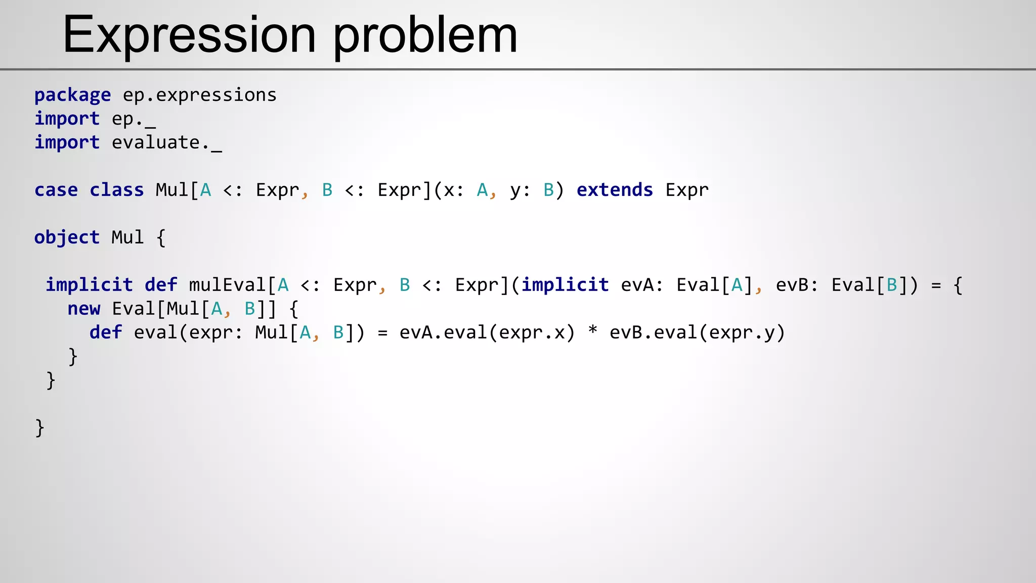 Expression problem
package ep.expressions
import ep._
import evaluate._
case class Mul[A <: Expr, B <: Expr](x: A, y: B) extends Expr
object Mul {
implicit def mulEval[A <: Expr, B <: Expr](implicit evA: Eval[A], evB: Eval[B]) = {
new Eval[Mul[A, B]] {
def eval(expr: Mul[A, B]) = evA.eval(expr.x) * evB.eval(expr.y)
}
}
}
 