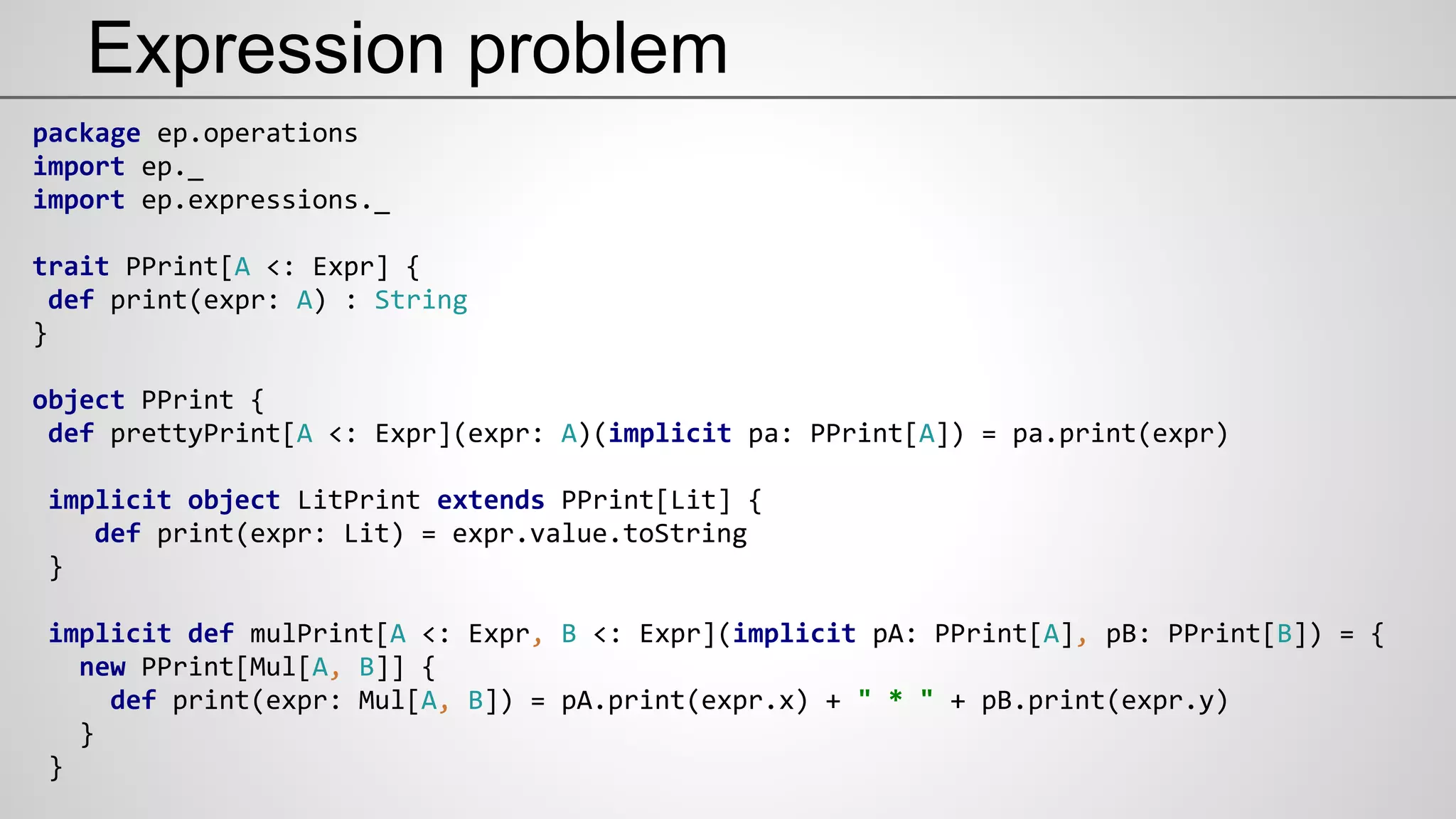 Expression problem
package ep.operations
import ep._
import ep.expressions._
trait PPrint[A <: Expr] {
def print(expr: A) : String
}
object PPrint {
def prettyPrint[A <: Expr](expr: A)(implicit pa: PPrint[A]) = pa.print(expr)
implicit object LitPrint extends PPrint[Lit] {
def print(expr: Lit) = expr.value.toString
}
implicit def mulPrint[A <: Expr, B <: Expr](implicit pA: PPrint[A], pB: PPrint[B]) = {
new PPrint[Mul[A, B]] {
def print(expr: Mul[A, B]) = pA.print(expr.x) + " * " + pB.print(expr.y)
}
}
 