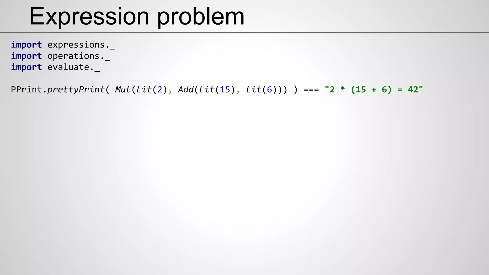 Expression problem
import expressions._
import operations._
import evaluate._
PPrint.prettyPrint( Mul(Lit(2), Add(Lit(15), Lit(6))) ) === "2 * (15 + 6) = 42"
 