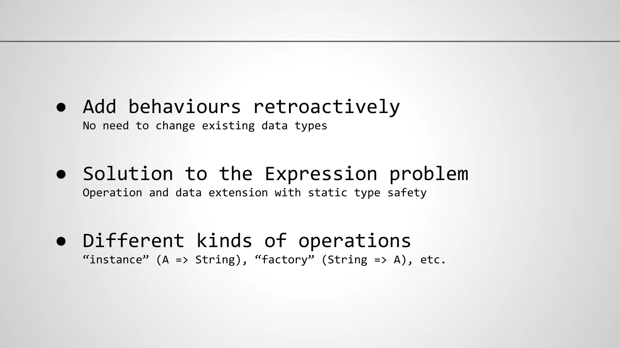 ● Add behaviours retroactively
No need to change existing data types
● Solution to the Expression problem
Operation and data extension with static type safety
● Different kinds of operations
“instance” (A => String), “factory” (String => A), etc.
 