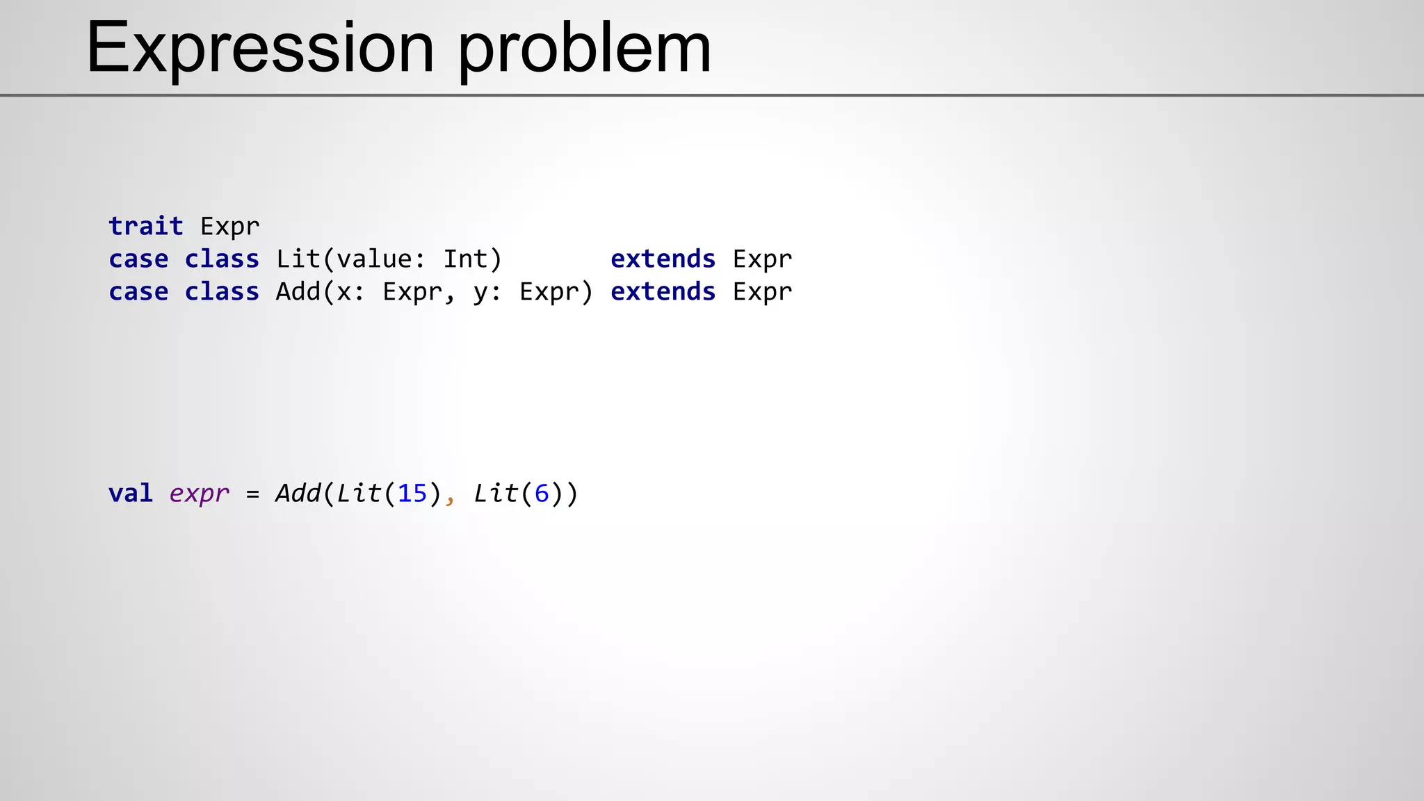 Expression problem
trait Expr
case class Lit(value: Int) extends Expr
case class Add(x: Expr, y: Expr) extends Expr
val expr = Add(Lit(15), Lit(6))
 