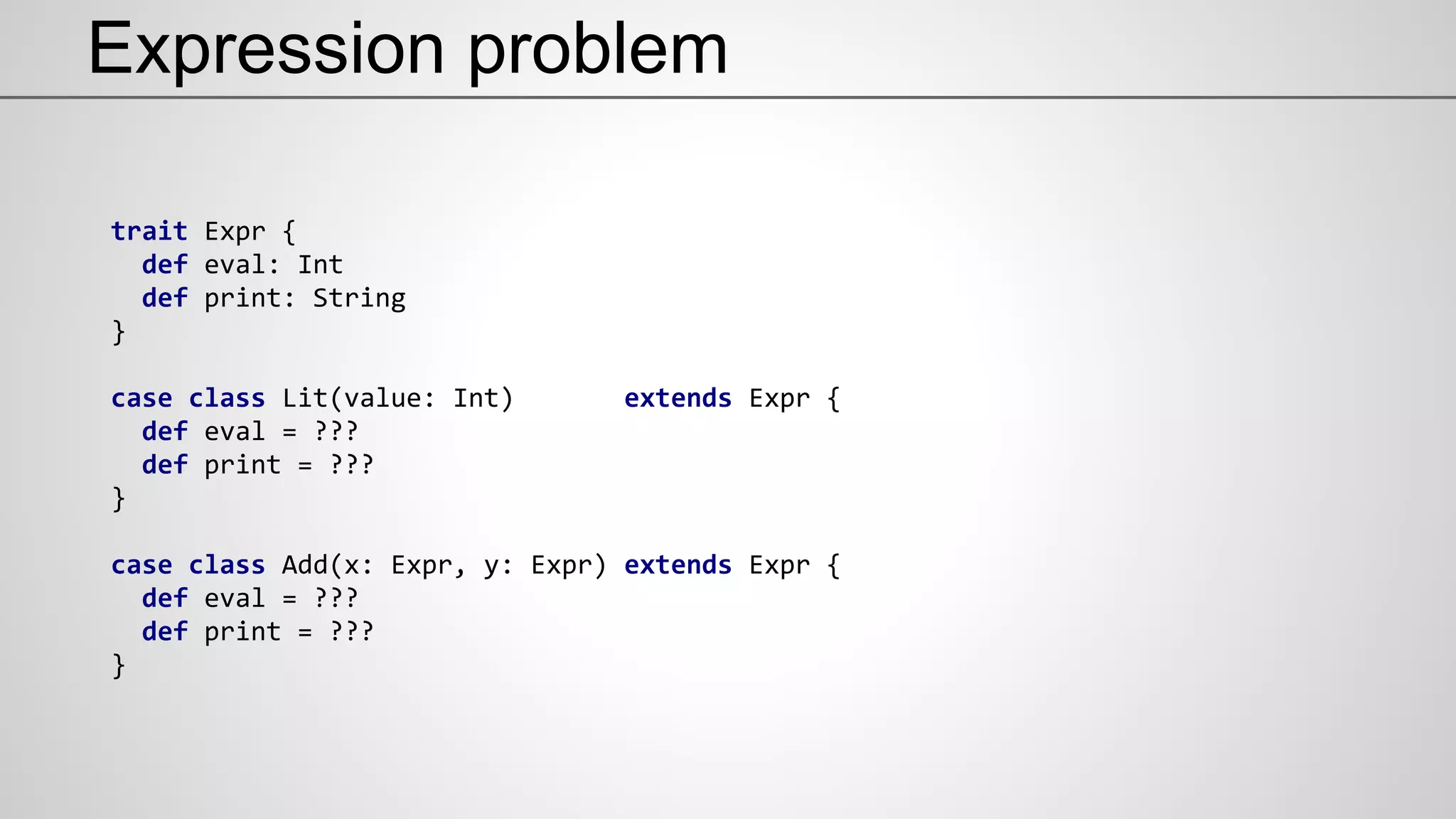 Expression problem
trait Expr {
def eval: Int
def print: String
}
case class Lit(value: Int) extends Expr {
def eval = ???
def print = ???
}
case class Add(x: Expr, y: Expr) extends Expr {
def eval = ???
def print = ???
}
 