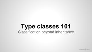 Type classes 101
Classification beyond inheritance
Alexey Raga
 