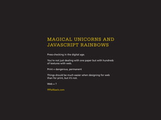 Press-checking in the digital age.
You’re not just dealing with one paper but with hundreds
of textures with web.
Print = dangerous, permanent
Things should be much easier when designing for web
than for print, but it’s not.
Web = ?
ffffallback.com
magical unicorns and
javascript rainbows
 