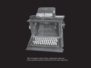 1867, Christopher Latham Sholes, a Milwaukee, Wisconsin
printer-publisher-politician patented the first useful typewriter.
 