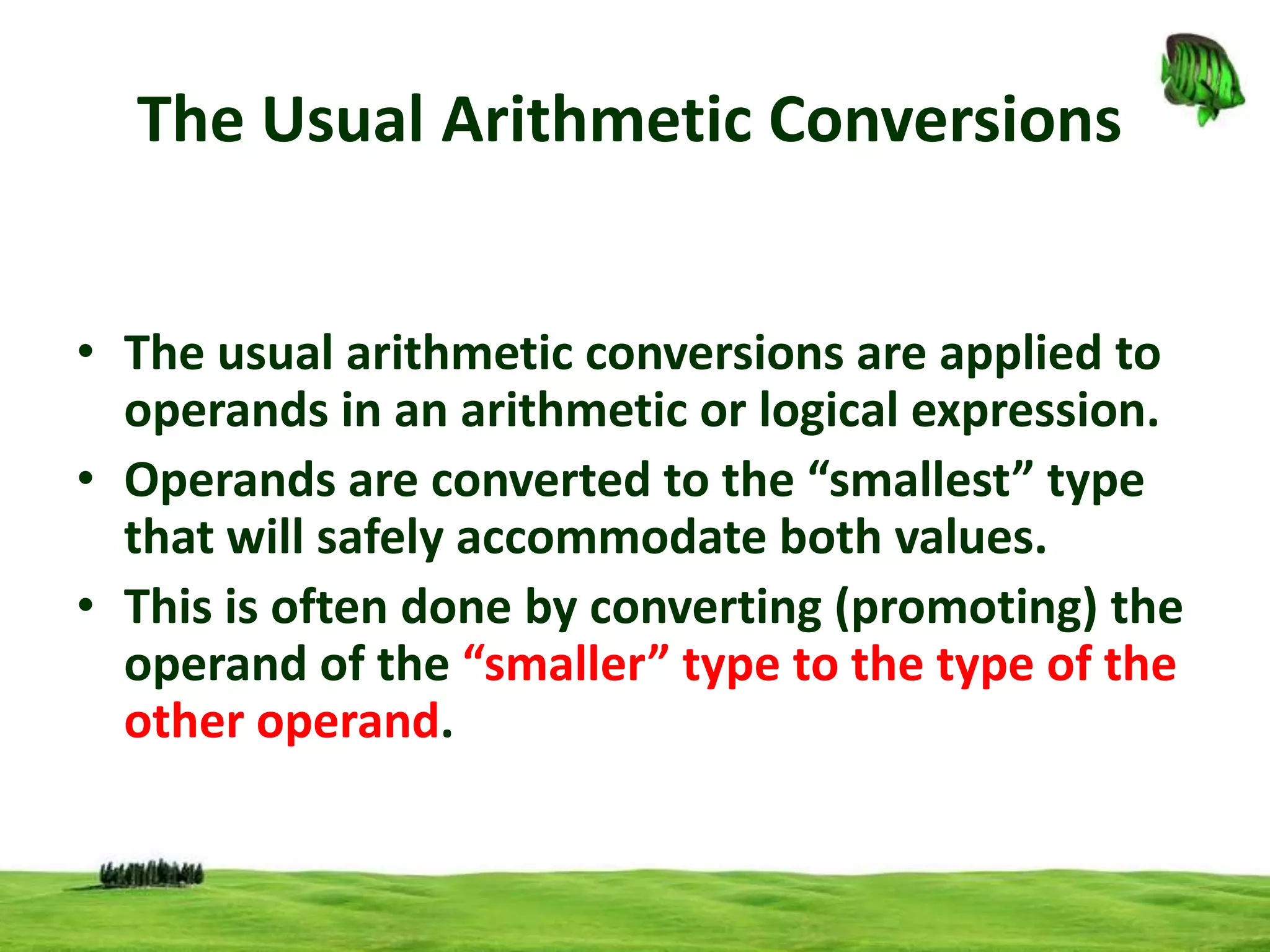The Usual Arithmetic Conversions
• The usual arithmetic conversions are applied to
operands in an arithmetic or logical expression.
• Operands are converted to the “smallest” type
that will safely accommodate both values.
• This is often done by converting (promoting) the
operand of the “smaller” type to the type of the
other operand.

 