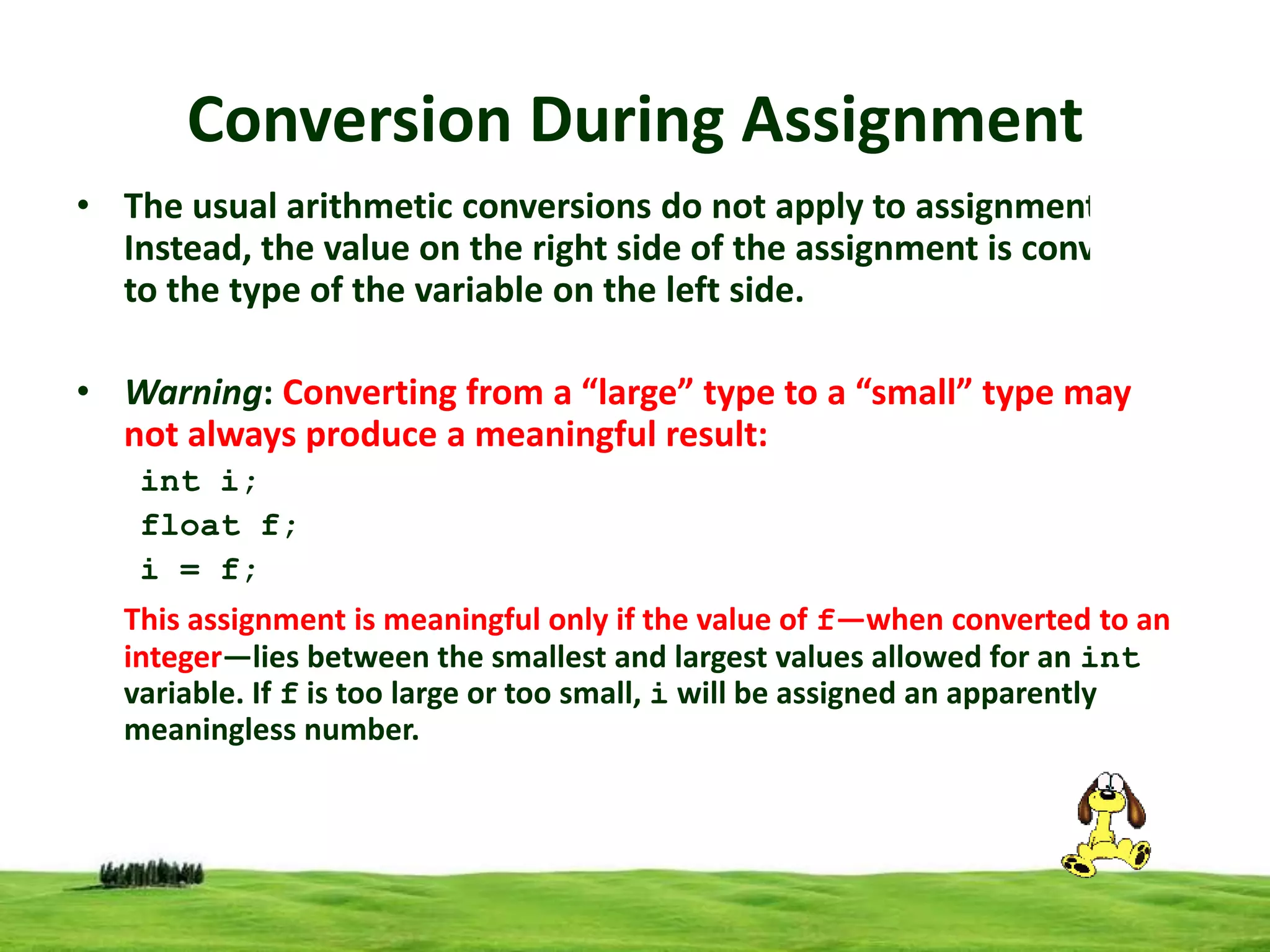 Conversion During Assignment
• The usual arithmetic conversions do not apply to assignment.
Instead, the value on the right side of the assignment is converted
to the type of the variable on the left side.
• Warning: Converting from a “large” type to a “small” type may
not always produce a meaningful result:
int i;
float f;
i = f;
This assignment is meaningful only if the value of f—when converted to an
integer—lies between the smallest and largest values allowed for an int
variable. If f is too large or too small, i will be assigned an apparently
meaningless number.

 