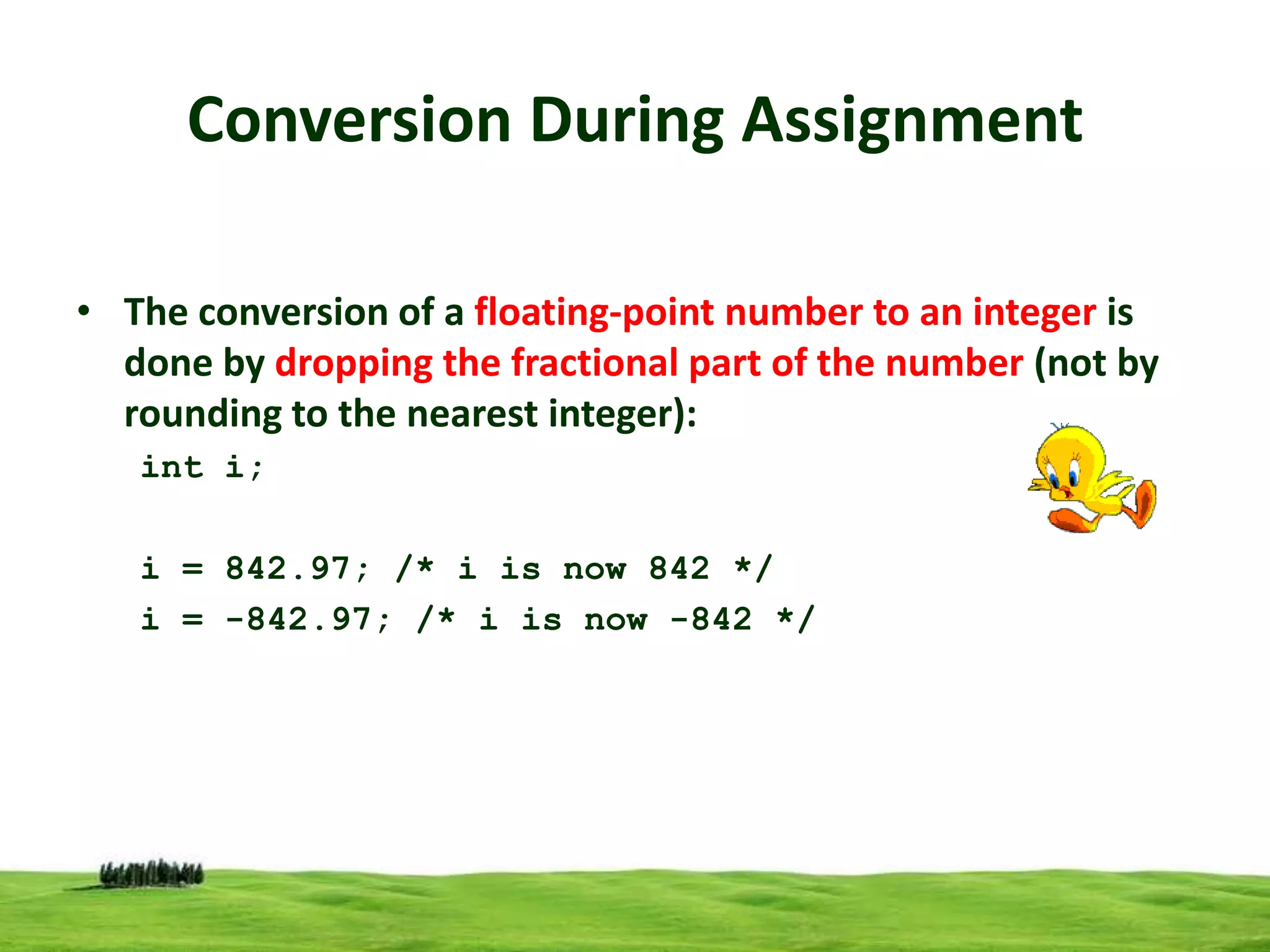 Conversion During Assignment
• The conversion of a floating-point number to an integer is
done by dropping the fractional part of the number (not by
rounding to the nearest integer):
int i;
i = 842.97; /* i is now 842 */
i = -842.97; /* i is now -842 */

 