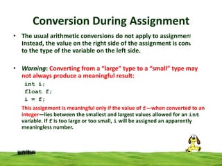 Conversion During Assignment
• The usual arithmetic conversions do not apply to assignment.
Instead, the value on the right side of the assignment is converted
to the type of the variable on the left side.
• Warning: Converting from a “large” type to a “small” type may
not always produce a meaningful result:
int i;
float f;
i = f;
This assignment is meaningful only if the value of f—when converted to an
integer—lies between the smallest and largest values allowed for an int
variable. If f is too large or too small, i will be assigned an apparently
meaningless number.

 