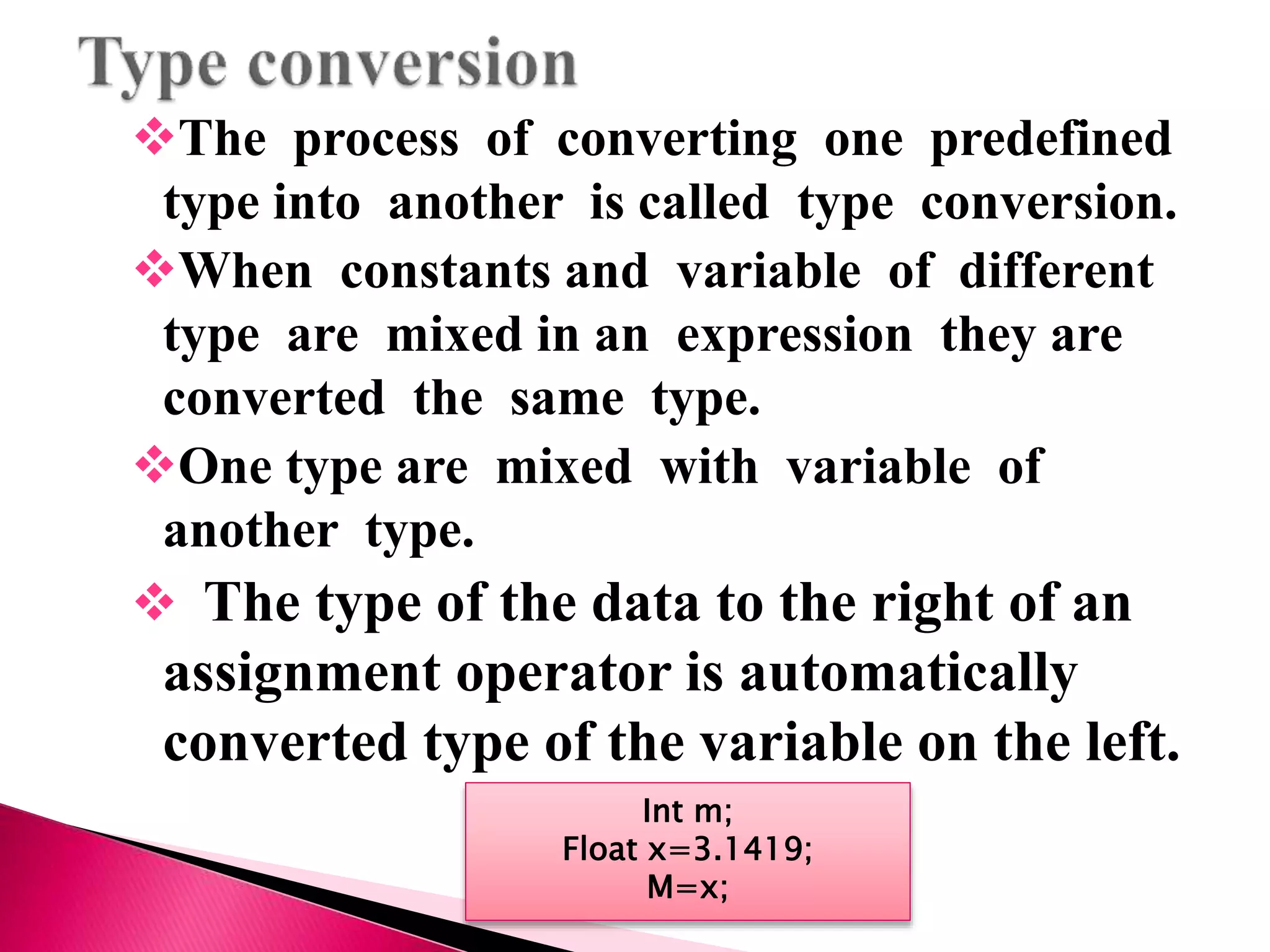 The process of converting one predefined
type into another is called type conversion.
When constants and variable of different
type are mixed in an expression they are
converted the same type.
One type are mixed with variable of
another type.
 The type of the data to the right of an
assignment operator is automatically
converted type of the variable on the left.
Int m;
Float x=3.1419;
M=x;
 