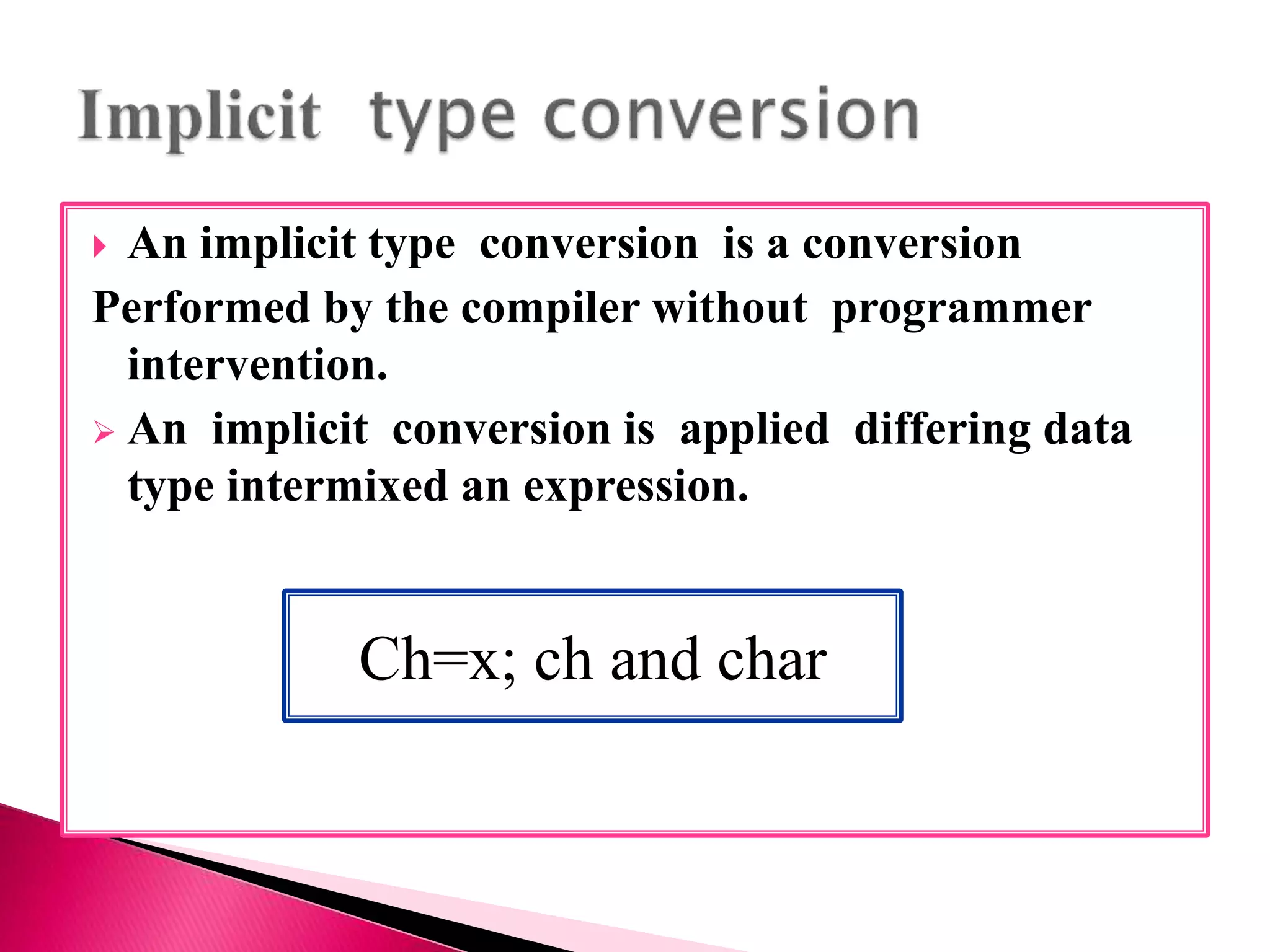  An implicit type conversion is a conversion
Performed by the compiler without programmer
intervention.
 An implicit conversion is applied differing data
type intermixed an expression.
Ch=x; ch and char
 