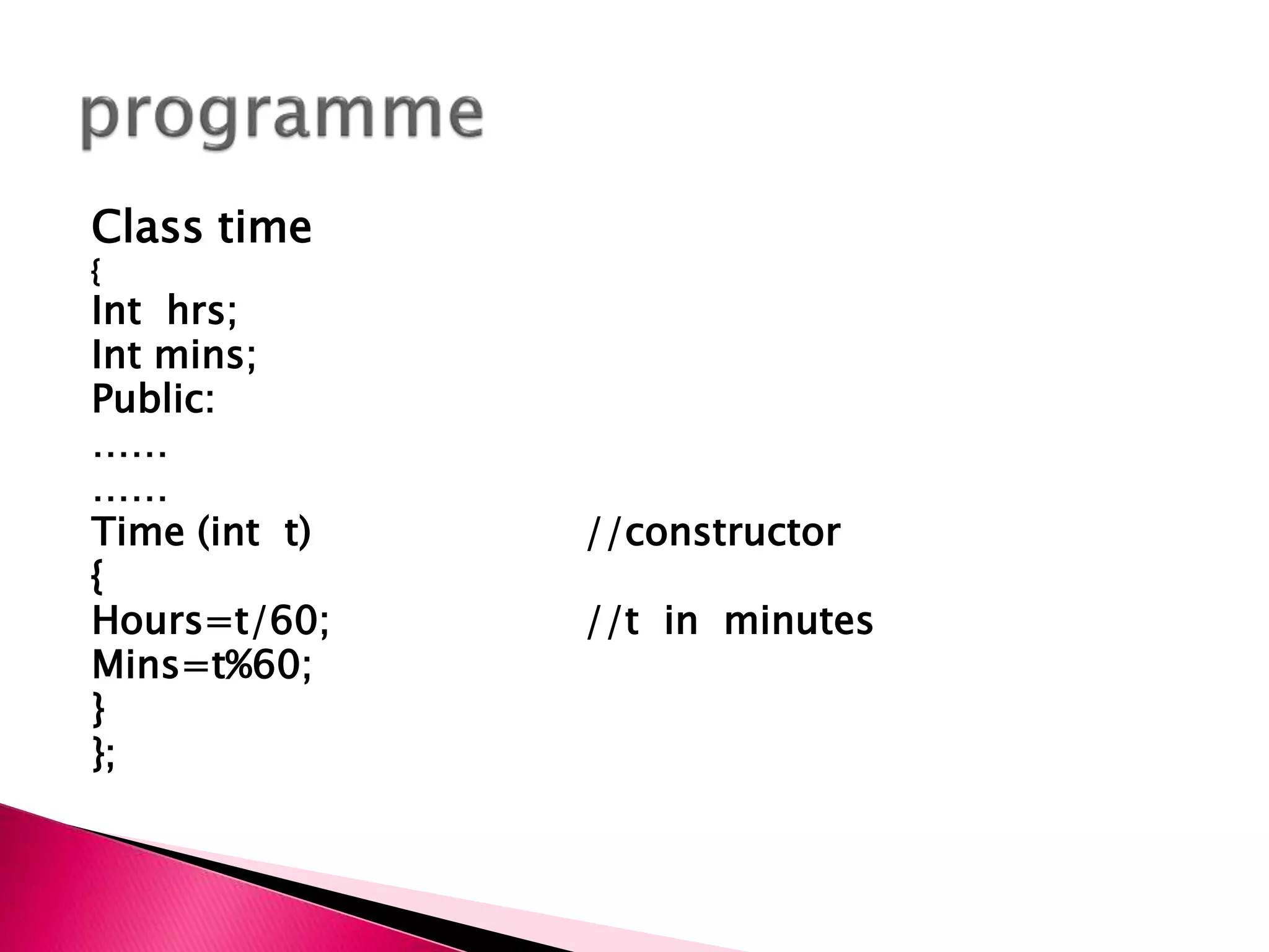 Class time
{
Int hrs;
Int mins;
Public:
……
……
Time (int t) //constructor
{
Hours=t/60; //t in minutes
Mins=t%60;
}
};
 