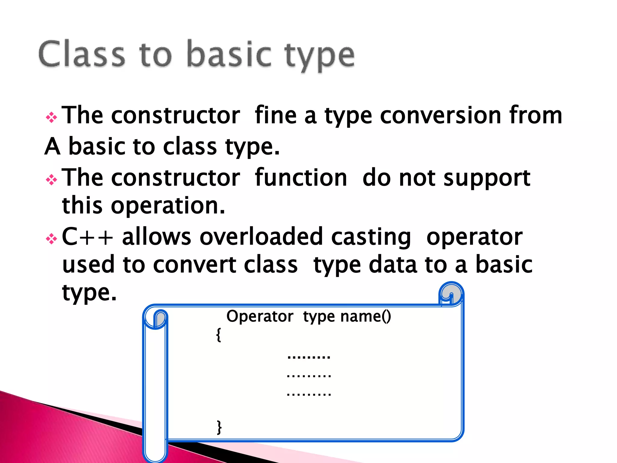  The constructor fine a type conversion from
A basic to class type.
 The constructor function do not support
this operation.
 C++ allows overloaded casting operator
used to convert class type data to a basic
type.
Operator type name()
{
.........
………
………
}
 