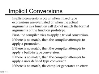 S202 4- 1
Implicit conversions occur when mixed type
expressions are evaluated or when the actual
arguments in a function call do not match the formal
arguments of the function prototype.
First, the compiler tries to apply a trivial conversion.
If there is no match, then the compiler attempts to
apply a promotion.
If there is no match, then the compiler attempts to
apply a built-in type conversion.
If there is no match, then the compiler attempts to
apply a user defined type conversion.
If there is no match, the compiler generates an error.
Implicit Conversions
 
