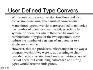 S202 4- 11
With constructors as conversion functions and also
conversion functions, avoid mutual conversions.
Many times type conversions are specified to minimize
the number of operators overloaded, especially for
symmetric operators where there can be multiple
combinations of types for the two operands. It can
reduce the number of versions of an operator to a
single, non-member.
However, this can produce subtle changes in the way a
program works. If we were to add a string to char *
user defined conversion function to our string class, all
uses of operator+ containing both char * and string
types would become ambiguous.
User Defined Type Convers.
 