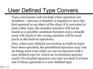 S202 4- 12
Type conversions will not help when operators are
members -- because a member is required to have the
first operand as an object of the class; if it converted to
some other type, the member function will not be
found as a possible candidate function and a compile
error will result or the wrong operator will be used
(such as the built-in operators).
Also, when user defined conversions to built-in types
have been specified, the predefined operators may end
up being used even when we use an operator with a
user defined type for which an overloaded operator
exists! Overloaded operators are only invoked if at least
one of those operands is a user defined type.
User Defined Type Convers.
 