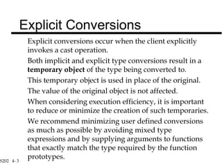 S202 4- 3
Explicit conversions occur when the client explicitly
invokes a cast operation.
Both implicit and explicit type conversions result in a
temporary object of the type being converted to.
This temporary object is used in place of the original.
The value of the original object is not affected.
When considering execution efficiency, it is important
to reduce or minimize the creation of such temporaries.
We recommend minimizing user defined conversions
as much as possible by avoiding mixed type
expressions and by supplying arguments to functions
that exactly match the type required by the function
prototypes.
Explicit Conversions
 