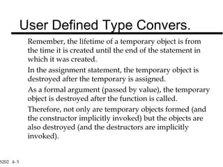 S202 4- 5
Remember, the lifetime of a temporary object is from
the time it is created until the end of the statement in
which it was created.
In the assignment statement, the temporary object is
destroyed after the temporary is assigned.
As a formal argument (passed by value), the temporary
object is destroyed after the function is called.
Therefore, not only are temporary objects formed (and
the constructor implicitly invoked) but the objects are
also destroyed (and the destructors are implicitly
invoked).
User Defined Type Convers.
 
