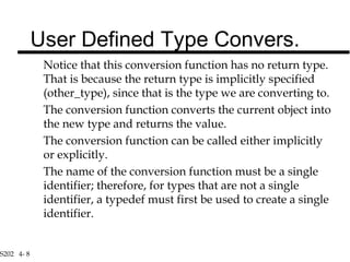 S202 4- 8
Notice that this conversion function has no return type.
That is because the return type is implicitly specified
(other_type), since that is the type we are converting to.
The conversion function converts the current object into
the new type and returns the value.
The conversion function can be called either implicitly
or explicitly.
The name of the conversion function must be a single
identifier; therefore, for types that are not a single
identifier, a typedef must first be used to create a single
identifier.
User Defined Type Convers.
 