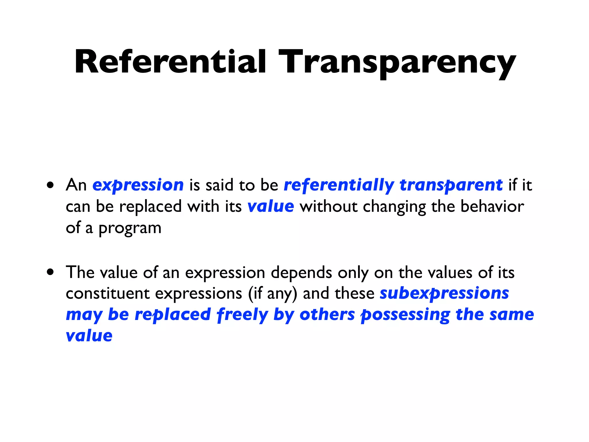 Referential Transparency
• An expression is said to be referentially transparent if it
can be replaced with its value without changing the behavior
of a program
• The value of an expression depends only on the values of its
constituent expressions (if any) and these subexpressions
may be replaced freely by others possessing the same
value
 