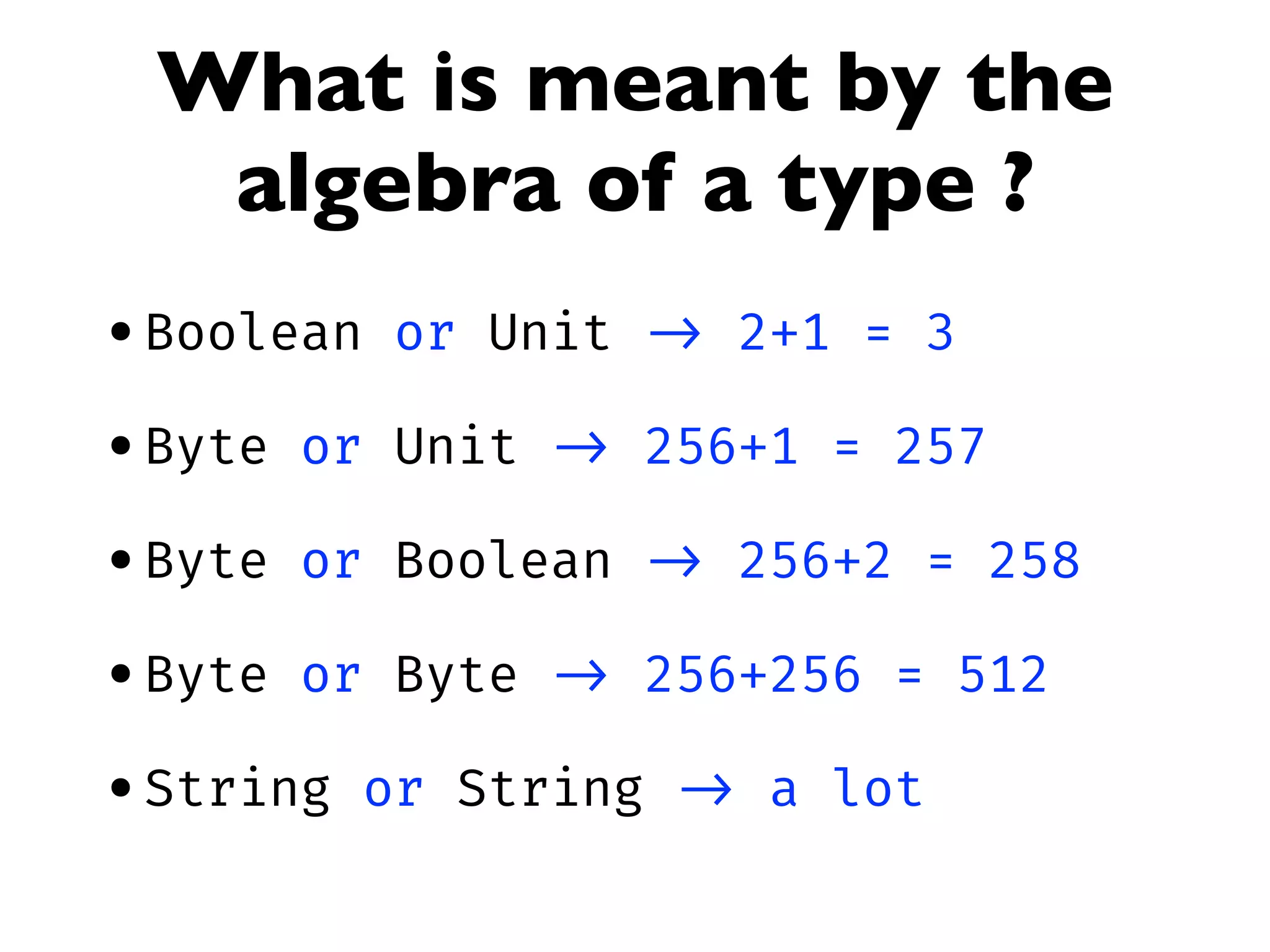 What is meant by the
algebra of a type ?
•Boolean or Unit -> 2+1 = 3
•Byte or Unit -> 256+1 = 257
•Byte or Boolean -> 256+2 = 258
•Byte or Byte -> 256+256 = 512
•String or String -> a lot
 