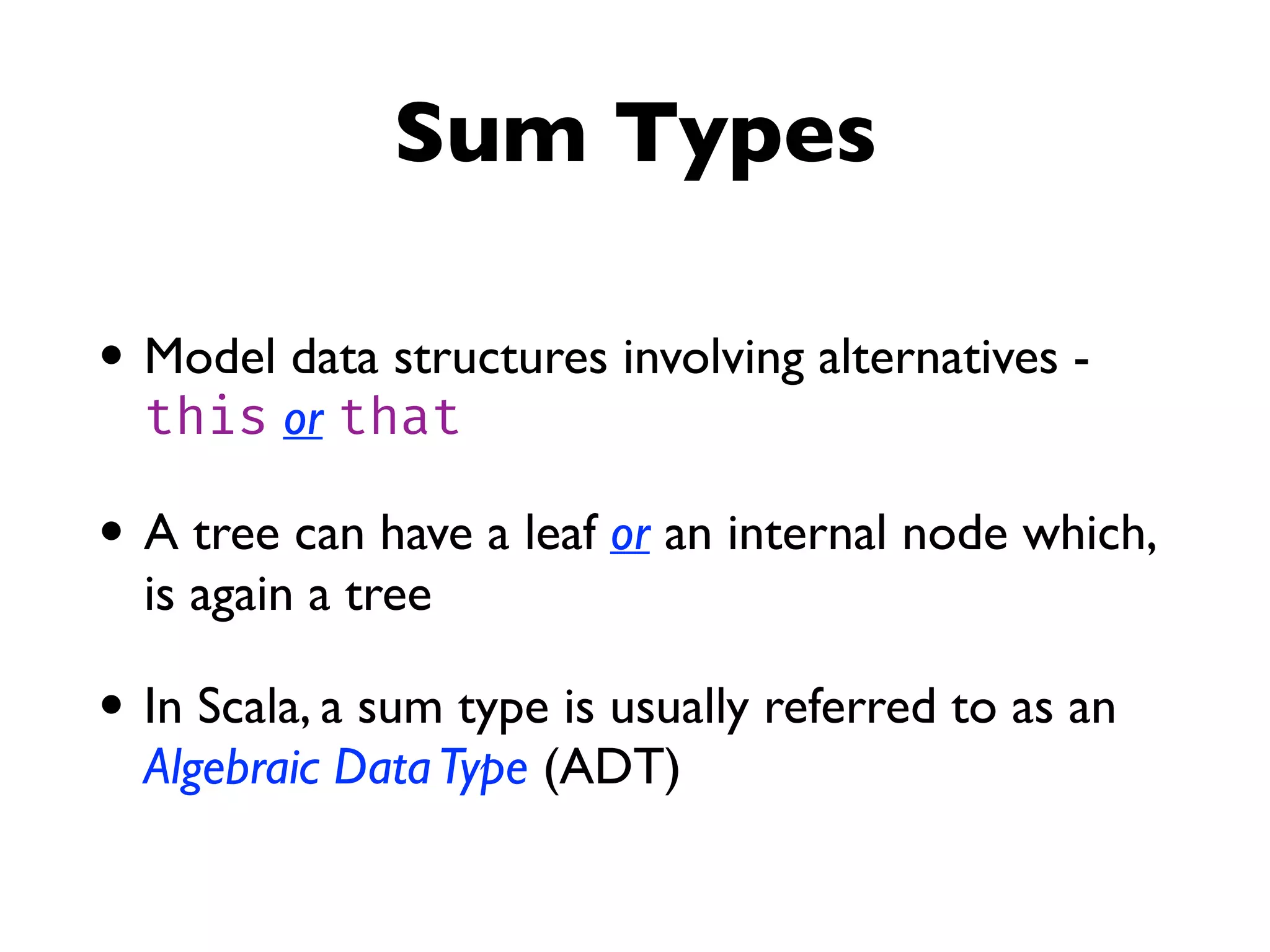 Sum Types
• Model data structures involving alternatives -
this or that
• A tree can have a leaf or an internal node which,
is again a tree
• In Scala, a sum type is usually referred to as an
Algebraic DataType (ADT)
 