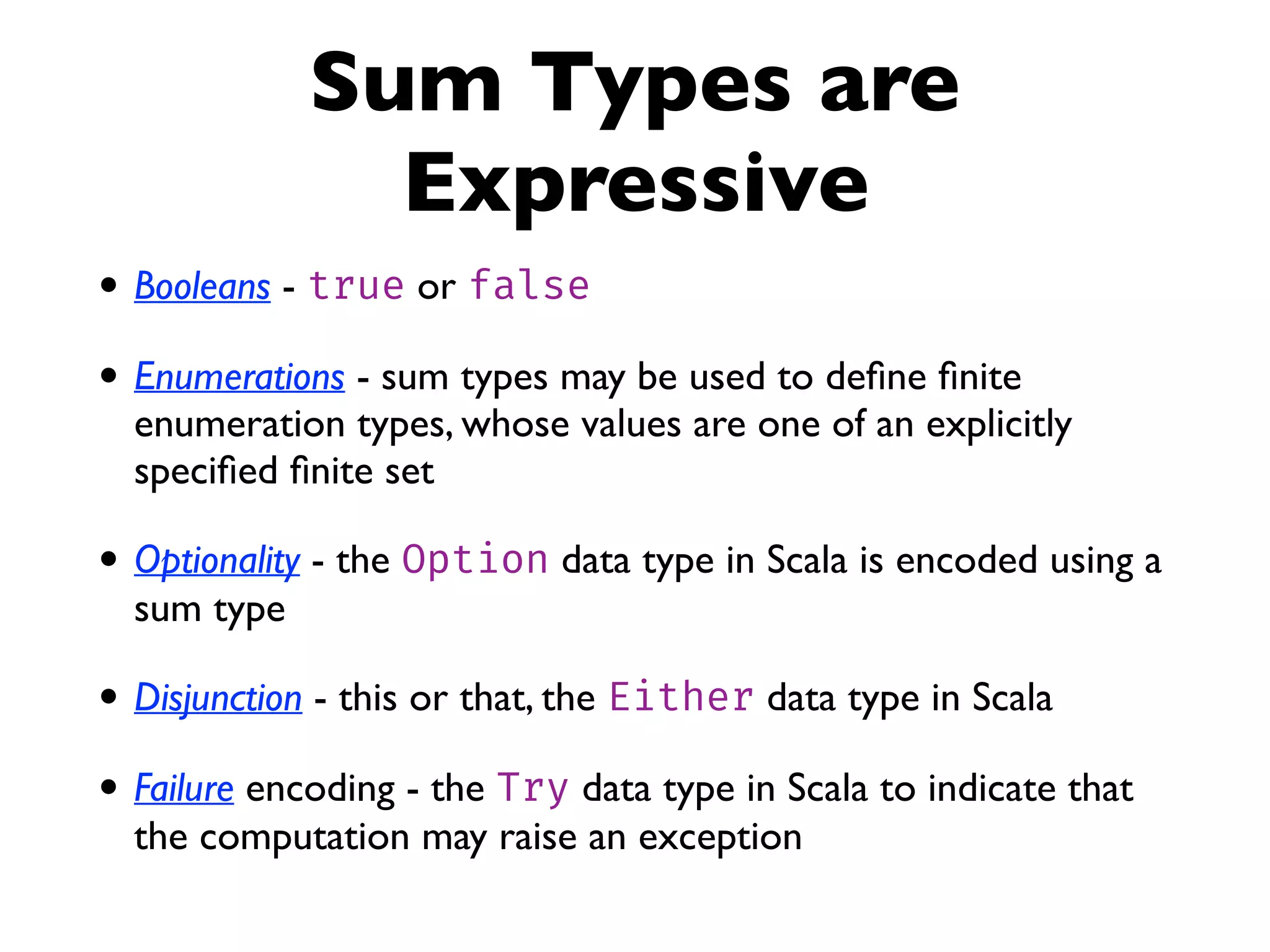 Sum Types are
Expressive
• Booleans - true or false
• Enumerations - sum types may be used to deﬁne ﬁnite
enumeration types, whose values are one of an explicitly
speciﬁed ﬁnite set
• Optionality - the Option data type in Scala is encoded using a
sum type
• Disjunction - this or that, the Either data type in Scala
• Failure encoding - the Try data type in Scala to indicate that
the computation may raise an exception
 