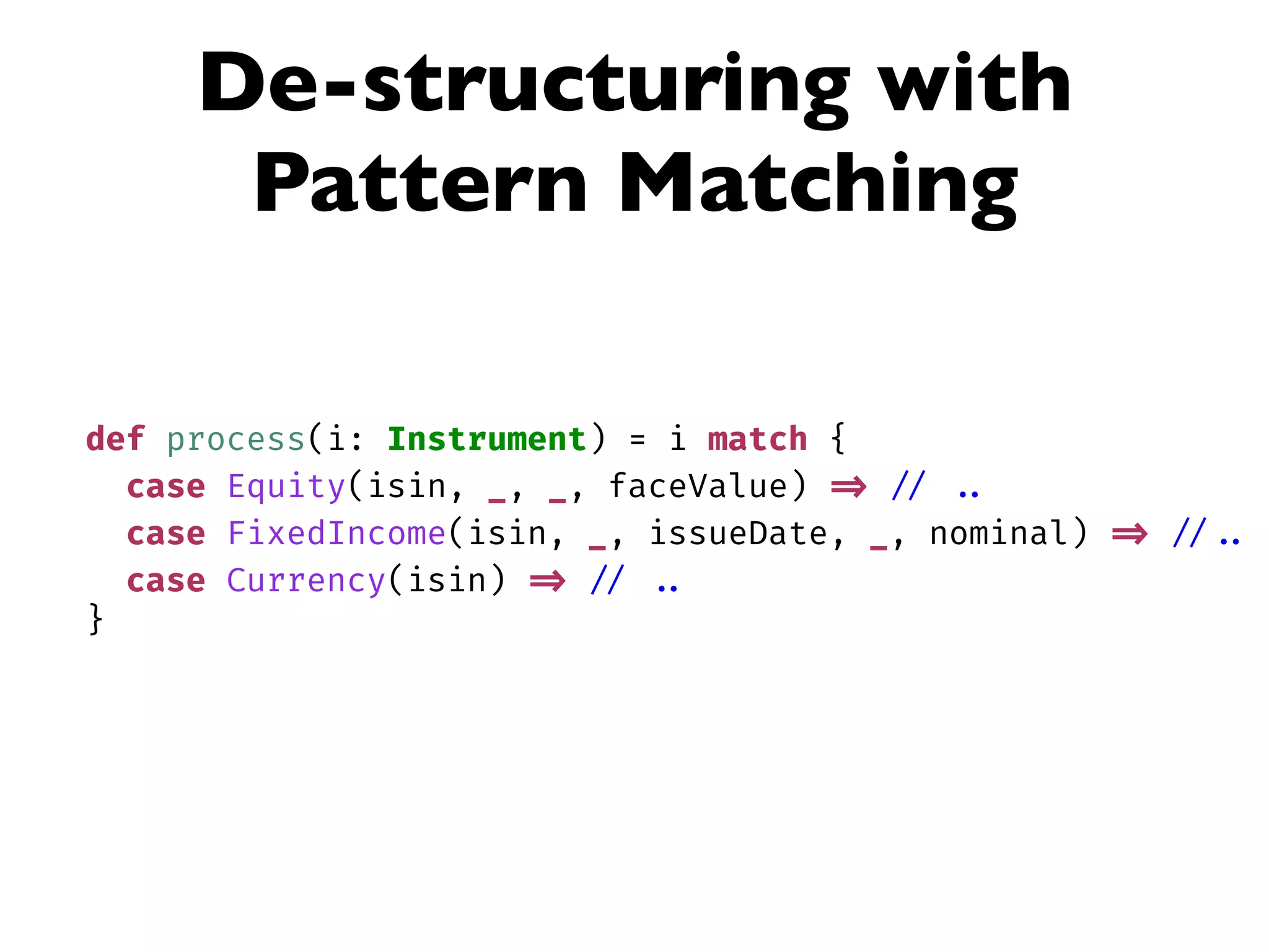 De-structuring with
Pattern Matching
def process(i: Instrument) = i match {
case Equity(isin, _, _, faceValue) => // ..
case FixedIncome(isin, _, issueDate, _, nominal) => // ..
case Currency(isin) => // ..
}
 