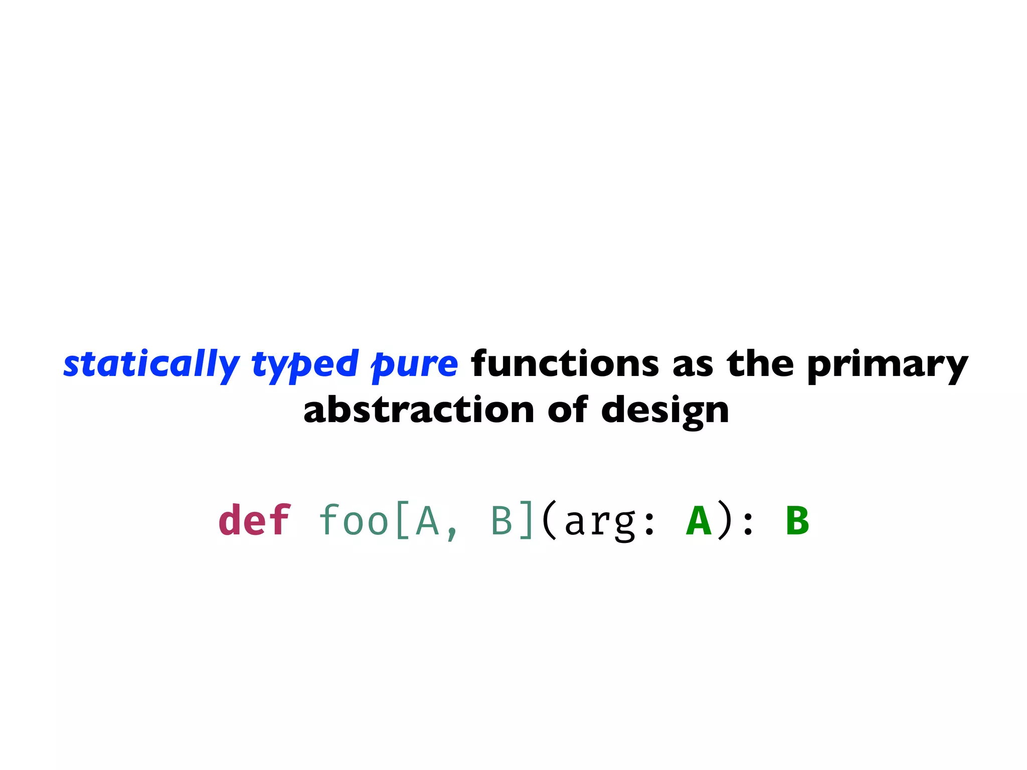 statically typed pure functions as the primary
abstraction of design
def foo[A, B](arg: A): B
 