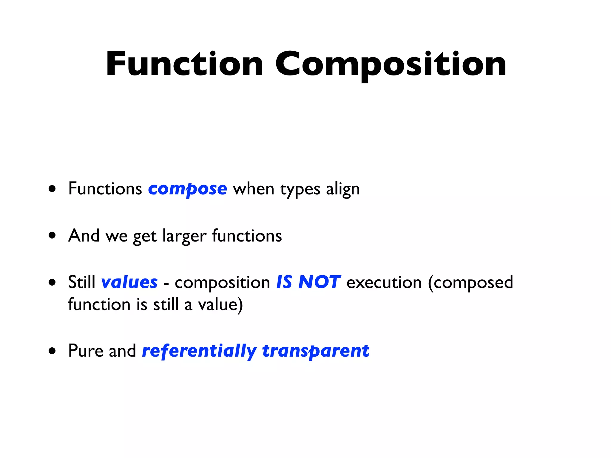 Function Composition
• Functions compose when types align
• And we get larger functions
• Still values - composition IS NOT execution (composed
function is still a value)
• Pure and referentially transparent
 