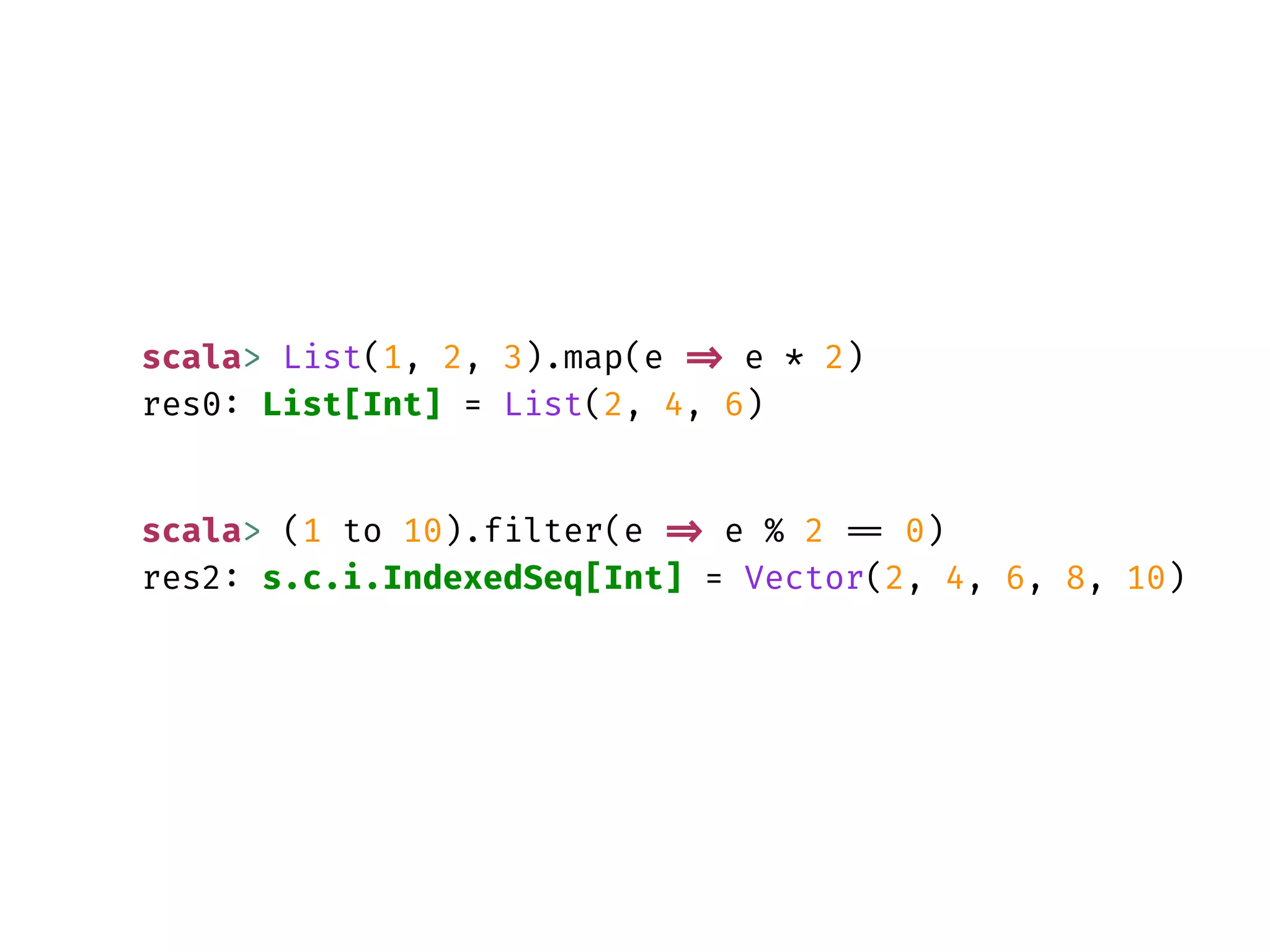 scala> List(1, 2, 3).map(e => e * 2)
res0: List[Int] = List(2, 4, 6)
scala> (1 to 10).filter(e => e % 2 == 0)
res2: s.c.i.IndexedSeq[Int] = Vector(2, 4, 6, 8, 10)
 