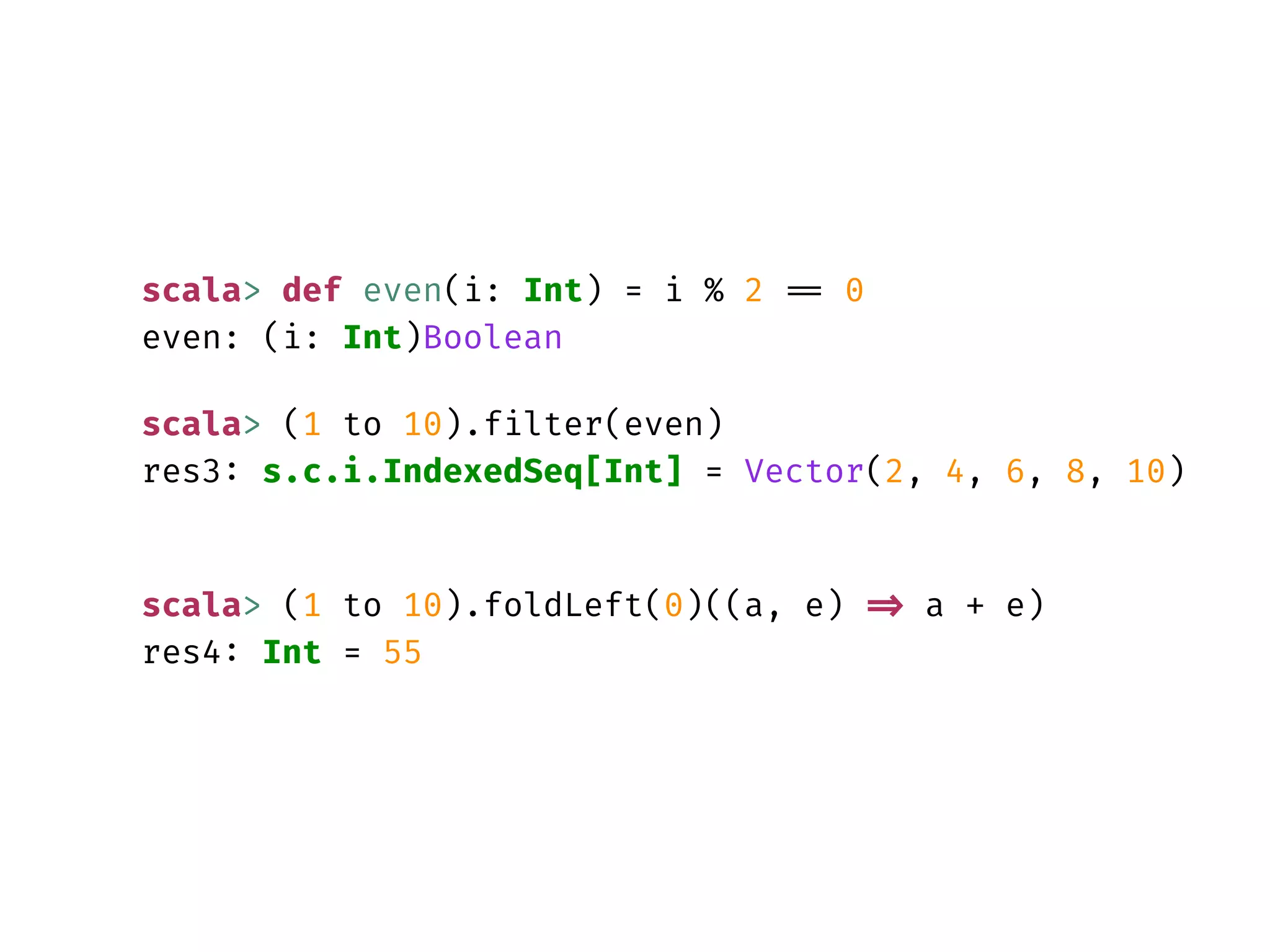 scala> def even(i: Int) = i % 2 == 0
even: (i: Int)Boolean
scala> (1 to 10).filter(even)
res3: s.c.i.IndexedSeq[Int] = Vector(2, 4, 6, 8, 10)
scala> (1 to 10).foldLeft(0)((a, e) => a + e)
res4: Int = 55
 