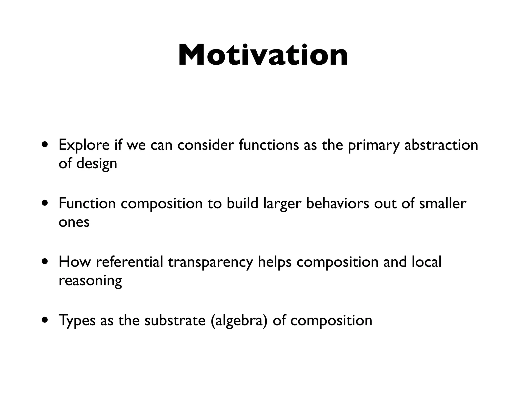Motivation
• Explore if we can consider functions as the primary abstraction
of design
• Function composition to build larger behaviors out of smaller
ones
• How referential transparency helps composition and local
reasoning
• Types as the substrate (algebra) of composition
 