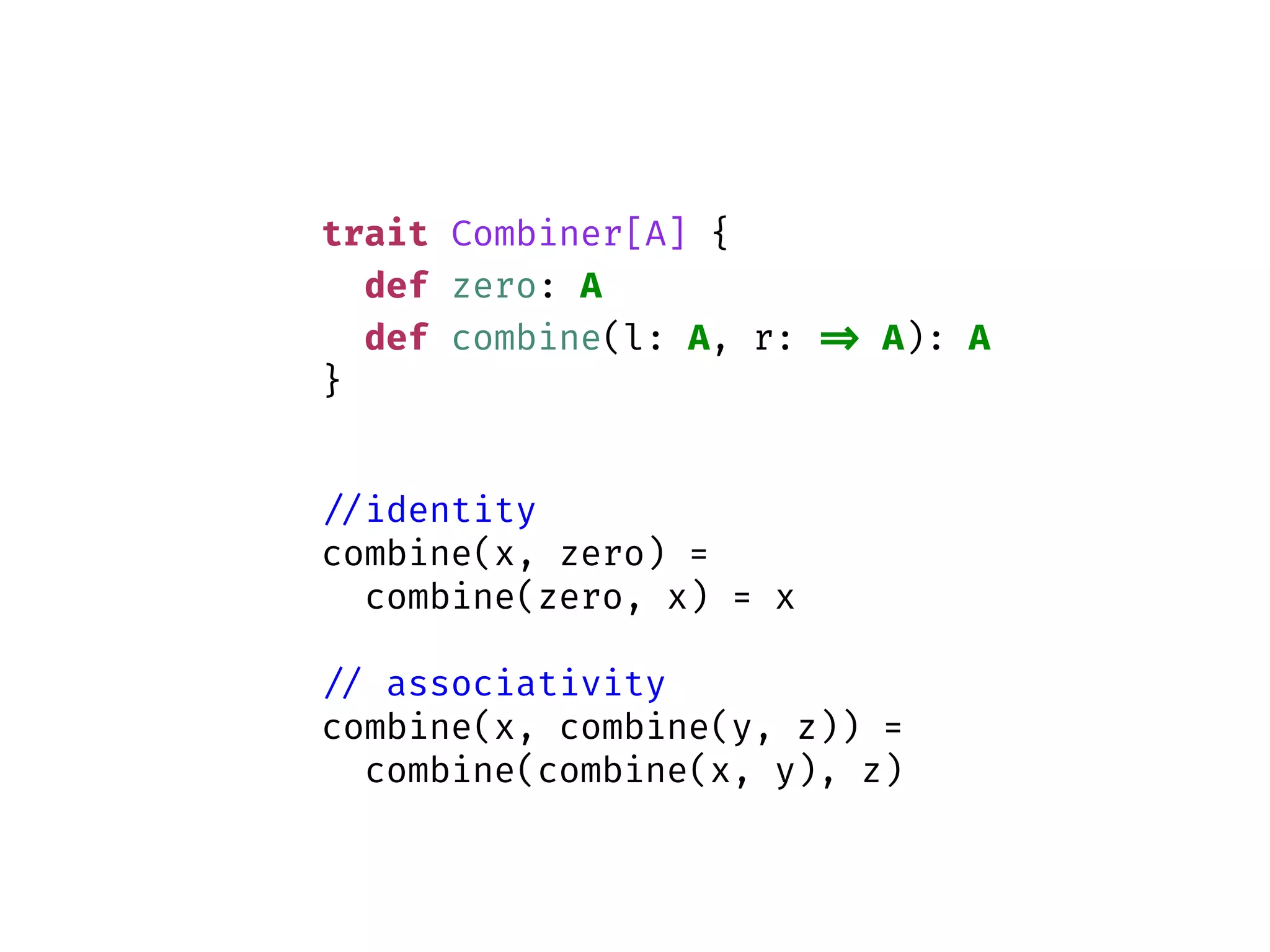 trait Combiner[A] {
def zero: A
def combine(l: A, r: => A): A
}
//identity
combine(x, zero) =
combine(zero, x) = x
// associativity
combine(x, combine(y, z)) =
combine(combine(x, y), z)
 