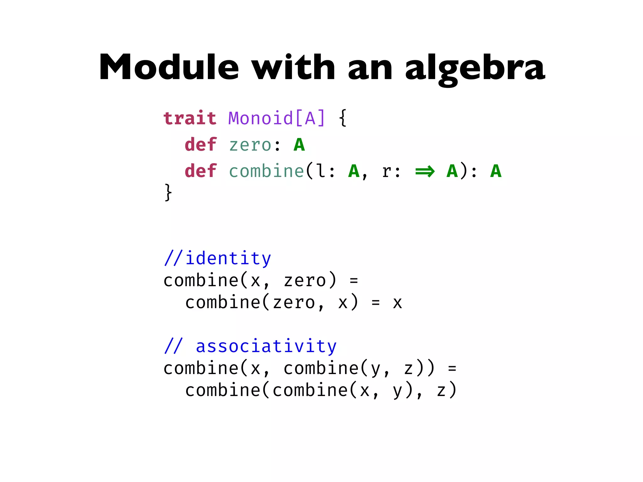 Module with an algebra
trait Monoid[A] {
def zero: A
def combine(l: A, r: => A): A
}
//identity
combine(x, zero) =
combine(zero, x) = x
// associativity
combine(x, combine(y, z)) =
combine(combine(x, y), z)
 