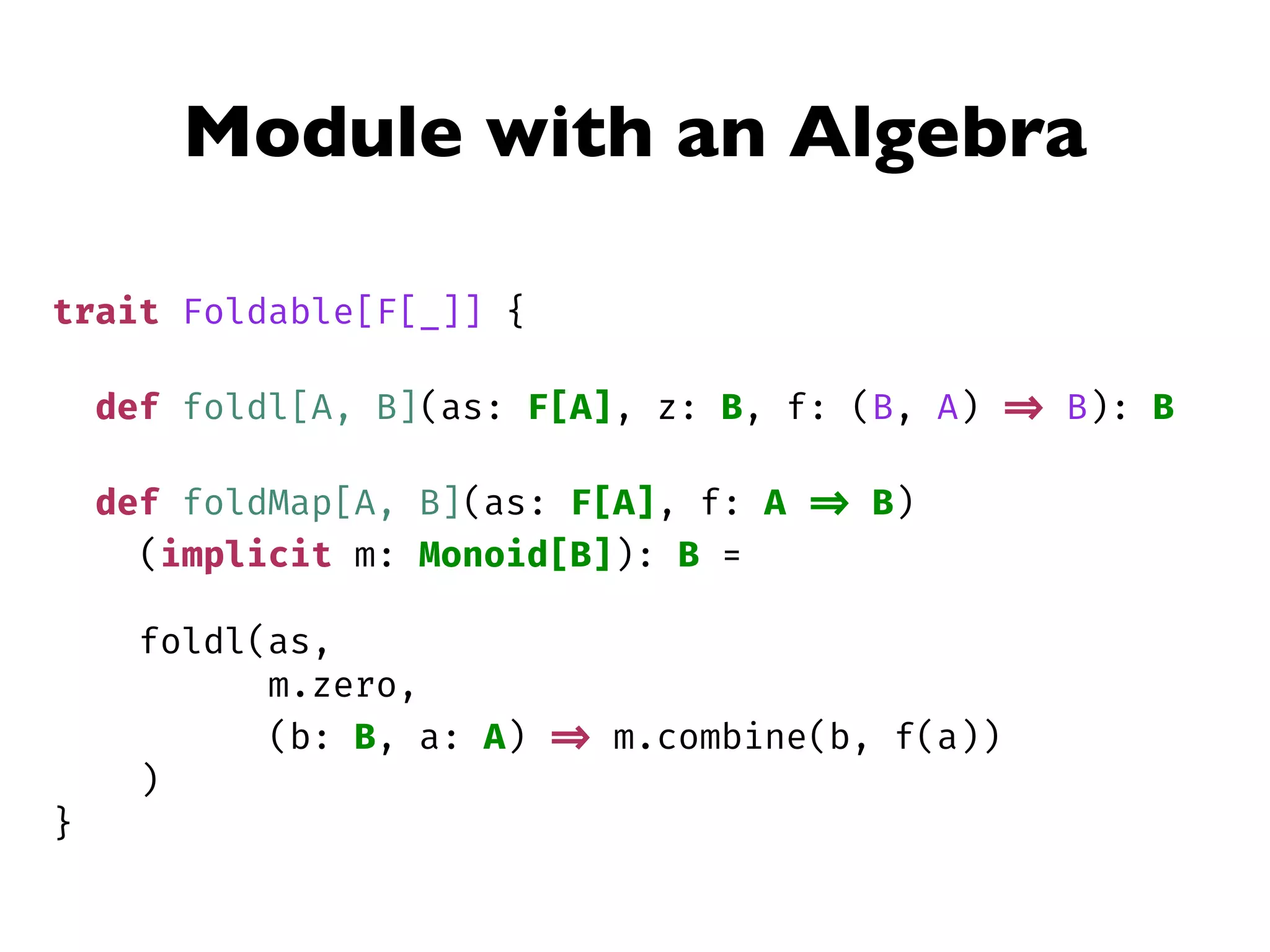 Module with an Algebra
trait Foldable[F[_]] {
def foldl[A, B](as: F[A], z: B, f: (B, A) => B): B
def foldMap[A, B](as: F[A], f: A => B)
(implicit m: Monoid[B]): B =
foldl(as,
m.zero,
(b: B, a: A) => m.combine(b, f(a))
)
}
 