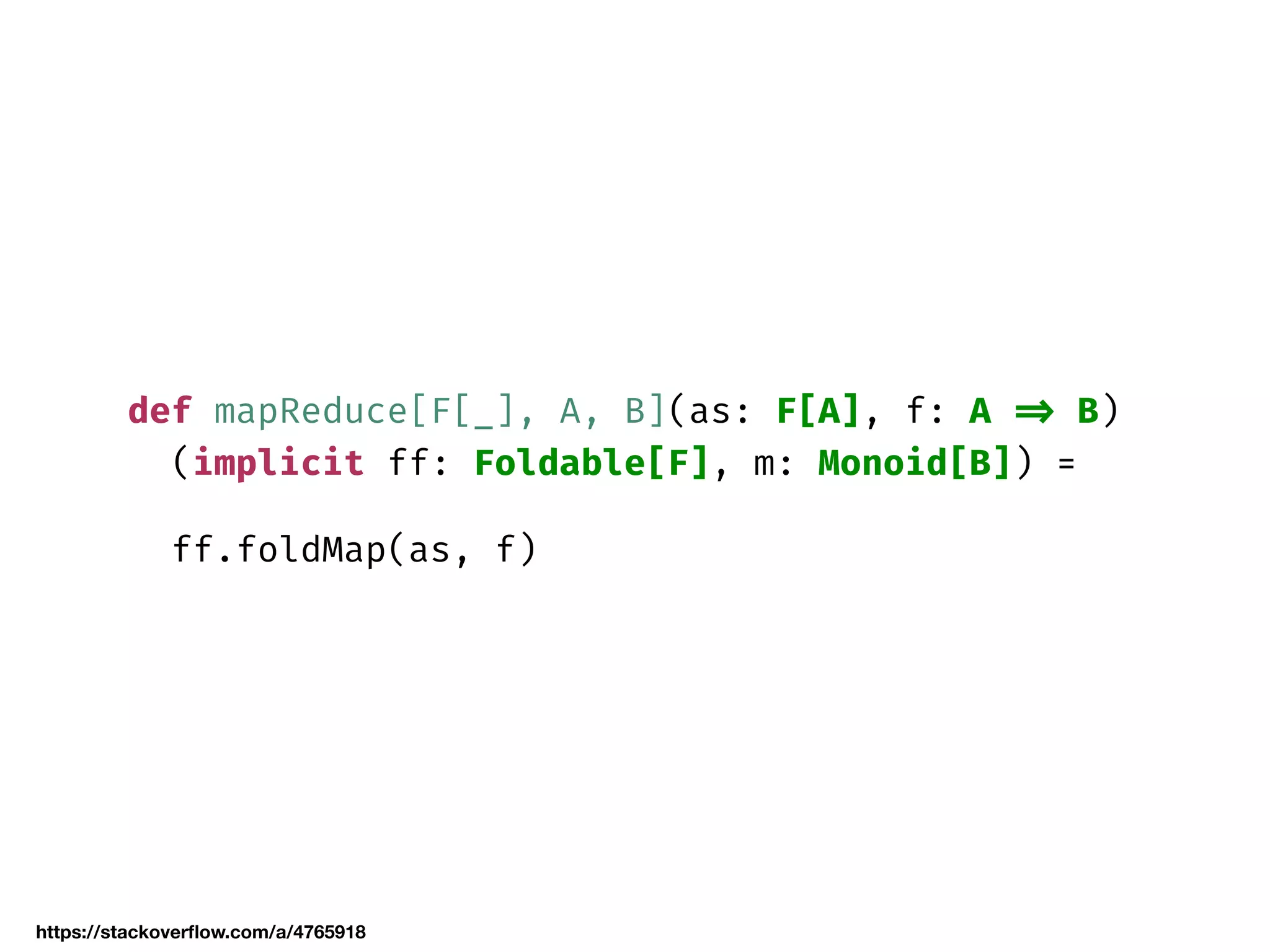 def mapReduce[F[_], A, B](as: F[A], f: A => B)
(implicit ff: Foldable[F], m: Monoid[B]) =
ff.foldMap(as, f)
https://stackoverﬂow.com/a/4765918
 