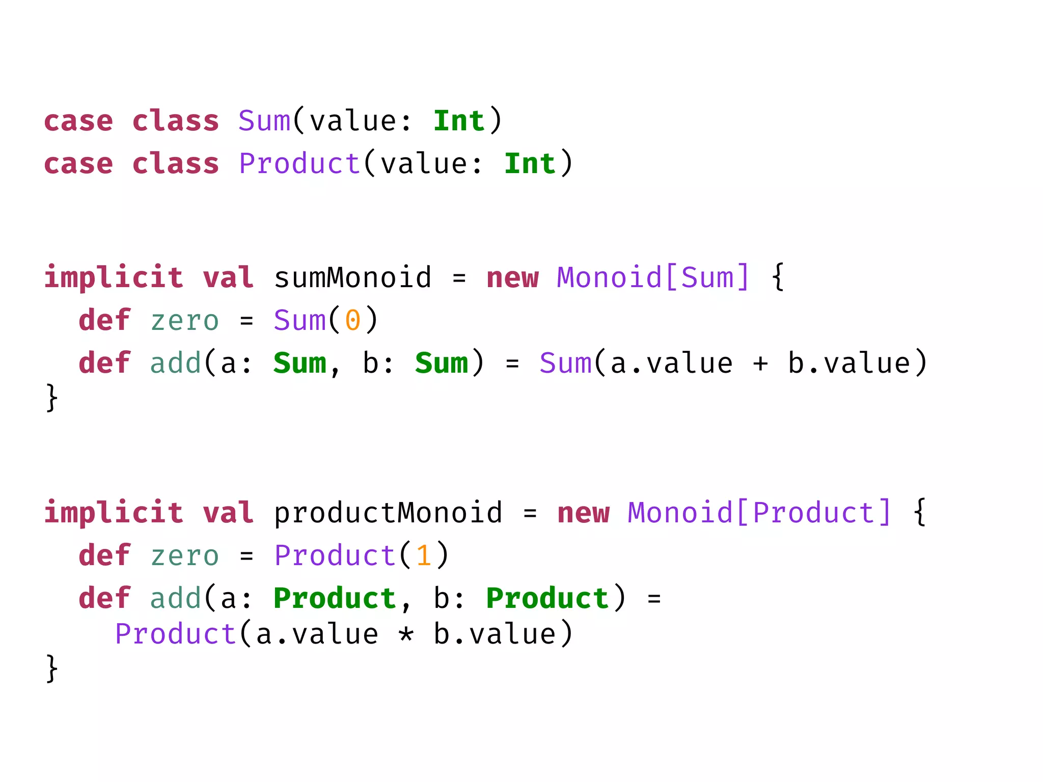 case class Sum(value: Int)
case class Product(value: Int)
implicit val sumMonoid = new Monoid[Sum] {
def zero = Sum(0)
def add(a: Sum, b: Sum) = Sum(a.value + b.value)
}
implicit val productMonoid = new Monoid[Product] {
def zero = Product(1)
def add(a: Product, b: Product) =
Product(a.value * b.value)
}
 