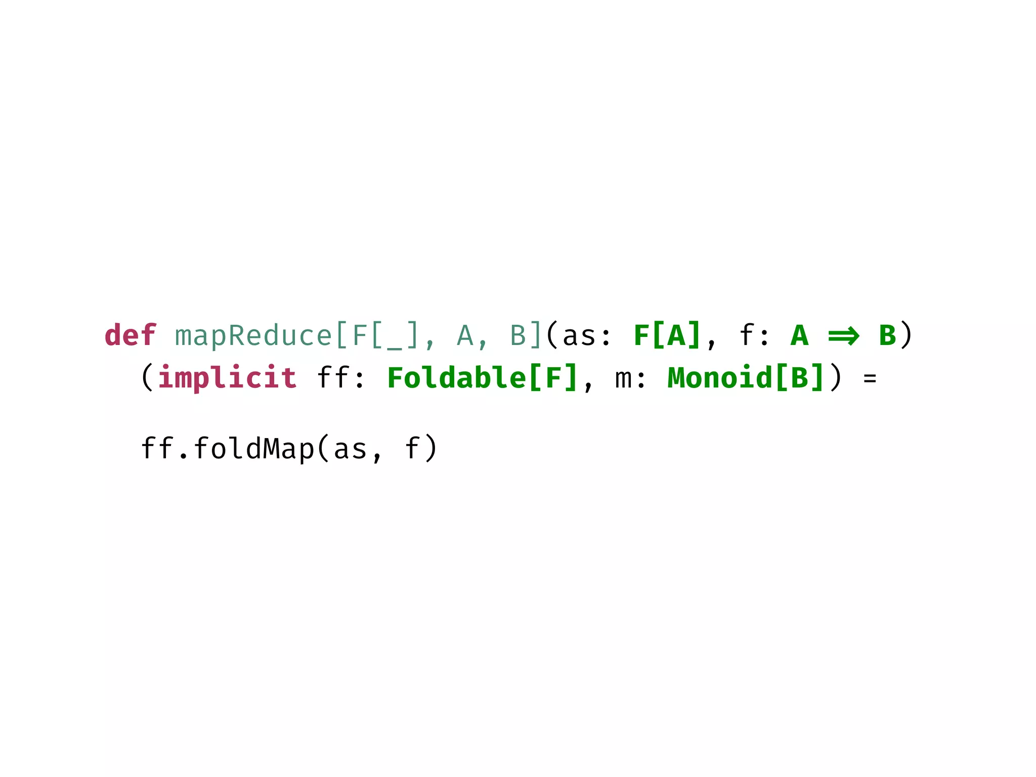 def mapReduce[F[_], A, B](as: F[A], f: A => B)
(implicit ff: Foldable[F], m: Monoid[B]) =
ff.foldMap(as, f)
 