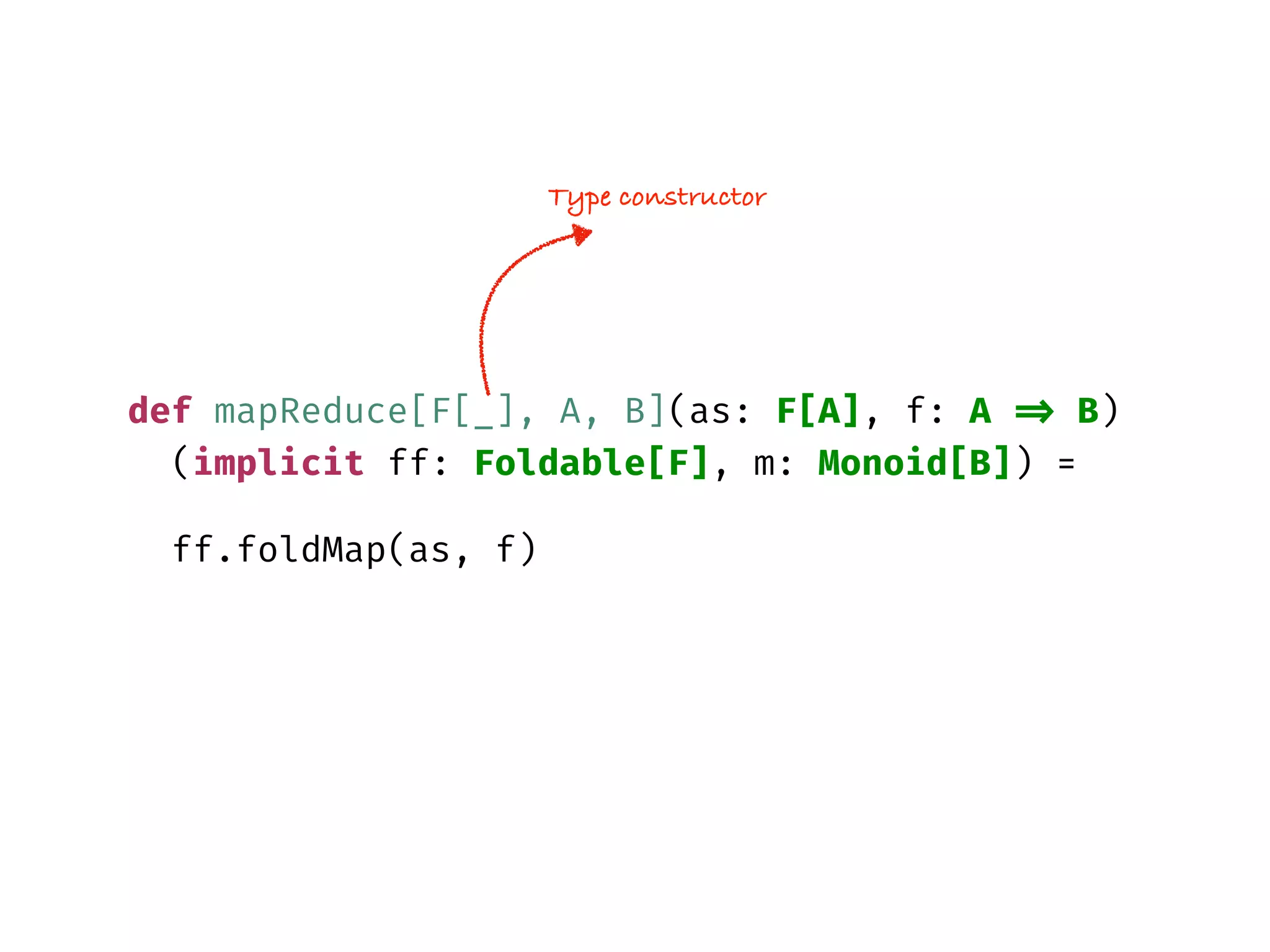 def mapReduce[F[_], A, B](as: F[A], f: A => B)
(implicit ff: Foldable[F], m: Monoid[B]) =
ff.foldMap(as, f)
Type constructor
 