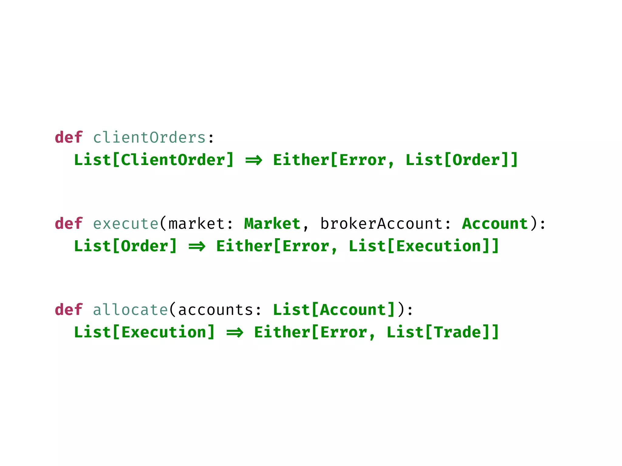 def clientOrders:
List[ClientOrder] => Either[Error, List[Order]]
def execute(market: Market, brokerAccount: Account):
List[Order] => Either[Error, List[Execution]]
def allocate(accounts: List[Account]):
List[Execution] => Either[Error, List[Trade]]
 
