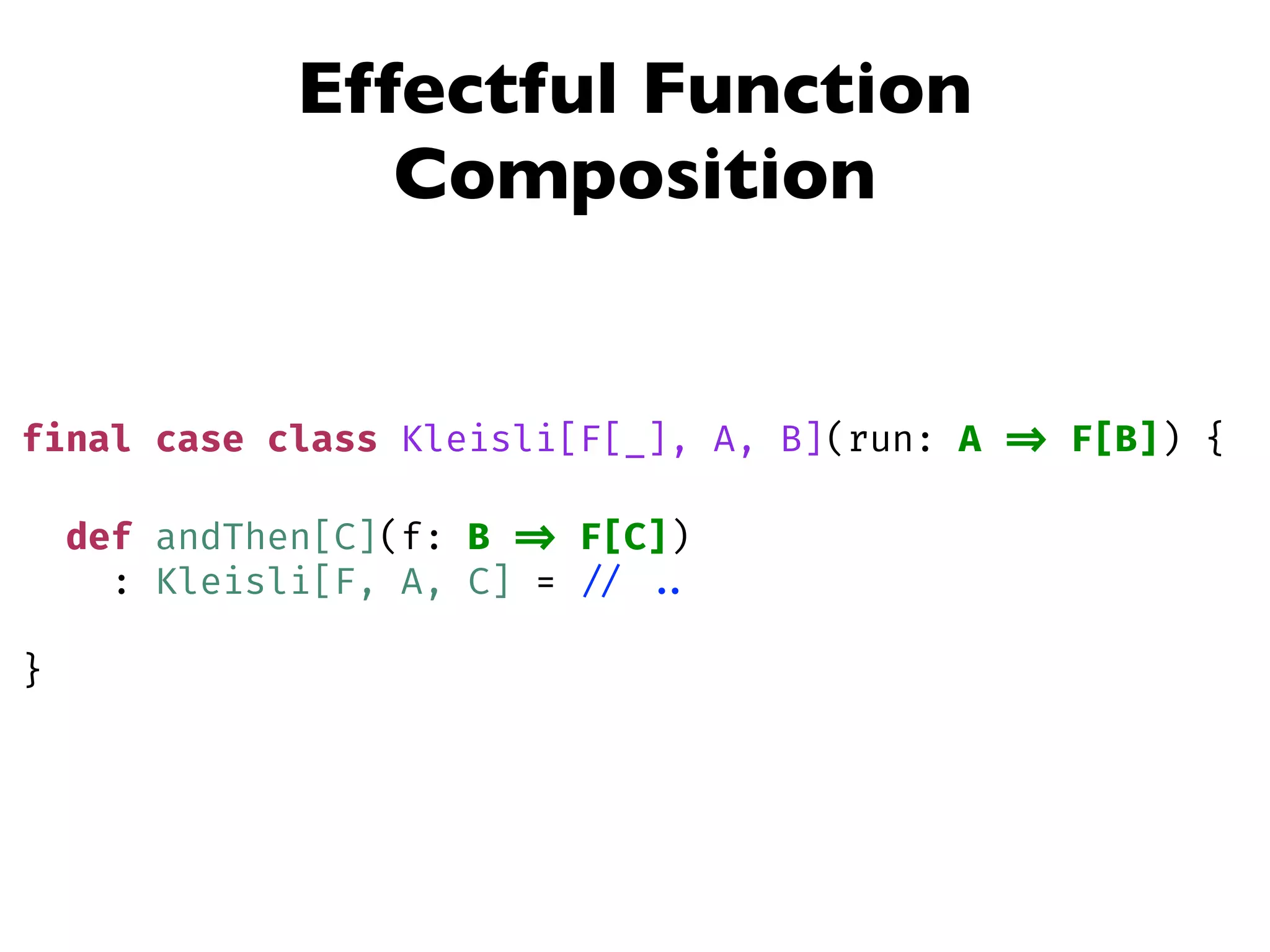 Effectful Function
Composition
final case class Kleisli[F[_], A, B](run: A => F[B]) {
def andThen[C](f: B => F[C])
: Kleisli[F, A, C] = // ..
}
 